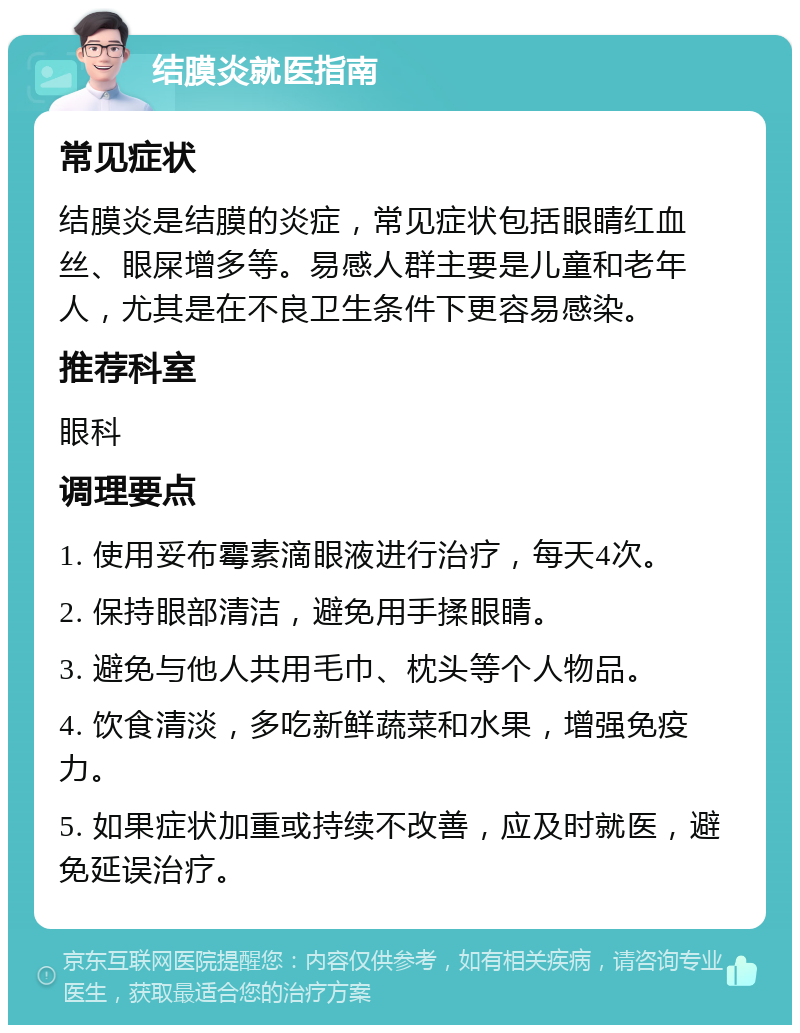 结膜炎就医指南 常见症状 结膜炎是结膜的炎症，常见症状包括眼睛红血丝、眼屎增多等。易感人群主要是儿童和老年人，尤其是在不良卫生条件下更容易感染。 推荐科室 眼科 调理要点 1. 使用妥布霉素滴眼液进行治疗，每天4次。 2. 保持眼部清洁，避免用手揉眼睛。 3. 避免与他人共用毛巾、枕头等个人物品。 4. 饮食清淡，多吃新鲜蔬菜和水果，增强免疫力。 5. 如果症状加重或持续不改善，应及时就医，避免延误治疗。