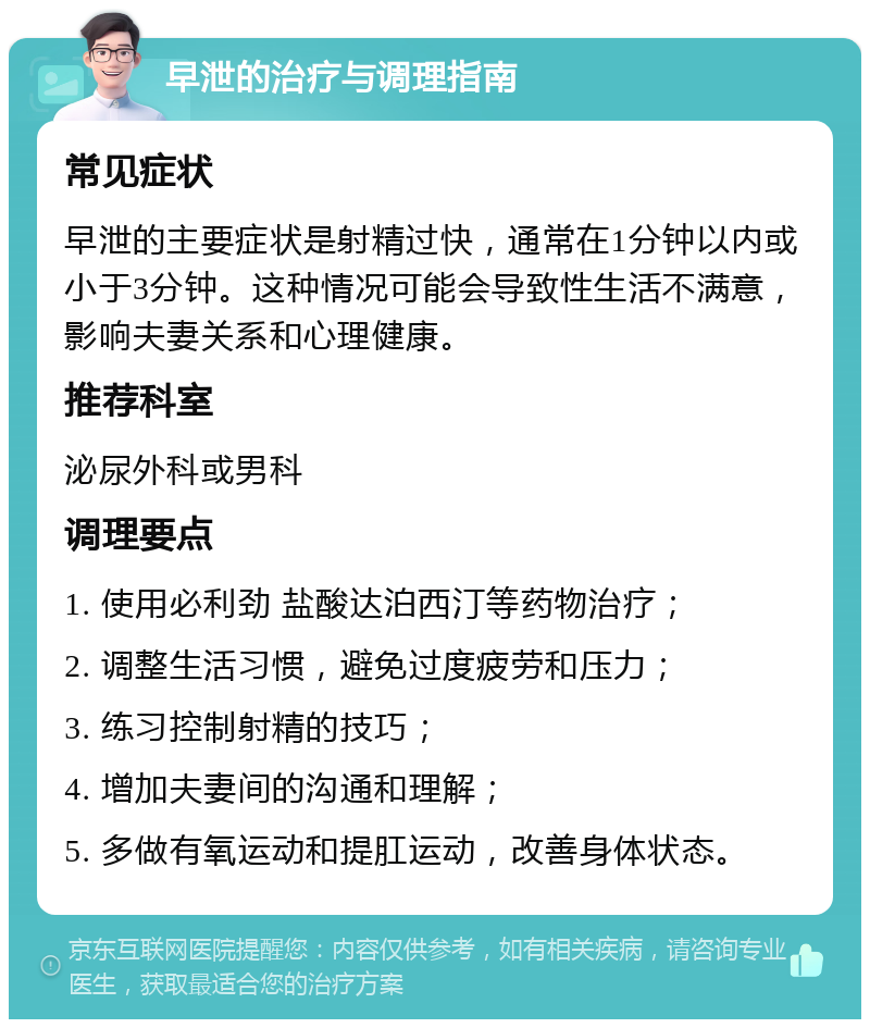 早泄的治疗与调理指南 常见症状 早泄的主要症状是射精过快，通常在1分钟以内或小于3分钟。这种情况可能会导致性生活不满意，影响夫妻关系和心理健康。 推荐科室 泌尿外科或男科 调理要点 1. 使用必利劲 盐酸达泊西汀等药物治疗； 2. 调整生活习惯，避免过度疲劳和压力； 3. 练习控制射精的技巧； 4. 增加夫妻间的沟通和理解； 5. 多做有氧运动和提肛运动，改善身体状态。