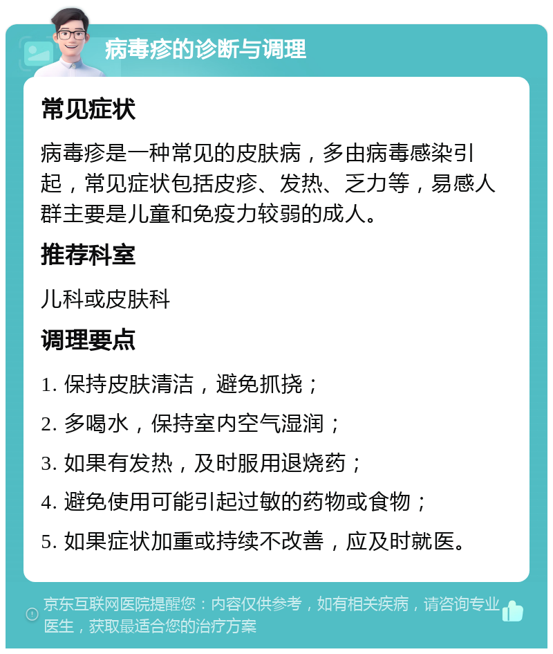 病毒疹的诊断与调理 常见症状 病毒疹是一种常见的皮肤病，多由病毒感染引起，常见症状包括皮疹、发热、乏力等，易感人群主要是儿童和免疫力较弱的成人。 推荐科室 儿科或皮肤科 调理要点 1. 保持皮肤清洁，避免抓挠； 2. 多喝水，保持室内空气湿润； 3. 如果有发热，及时服用退烧药； 4. 避免使用可能引起过敏的药物或食物； 5. 如果症状加重或持续不改善，应及时就医。