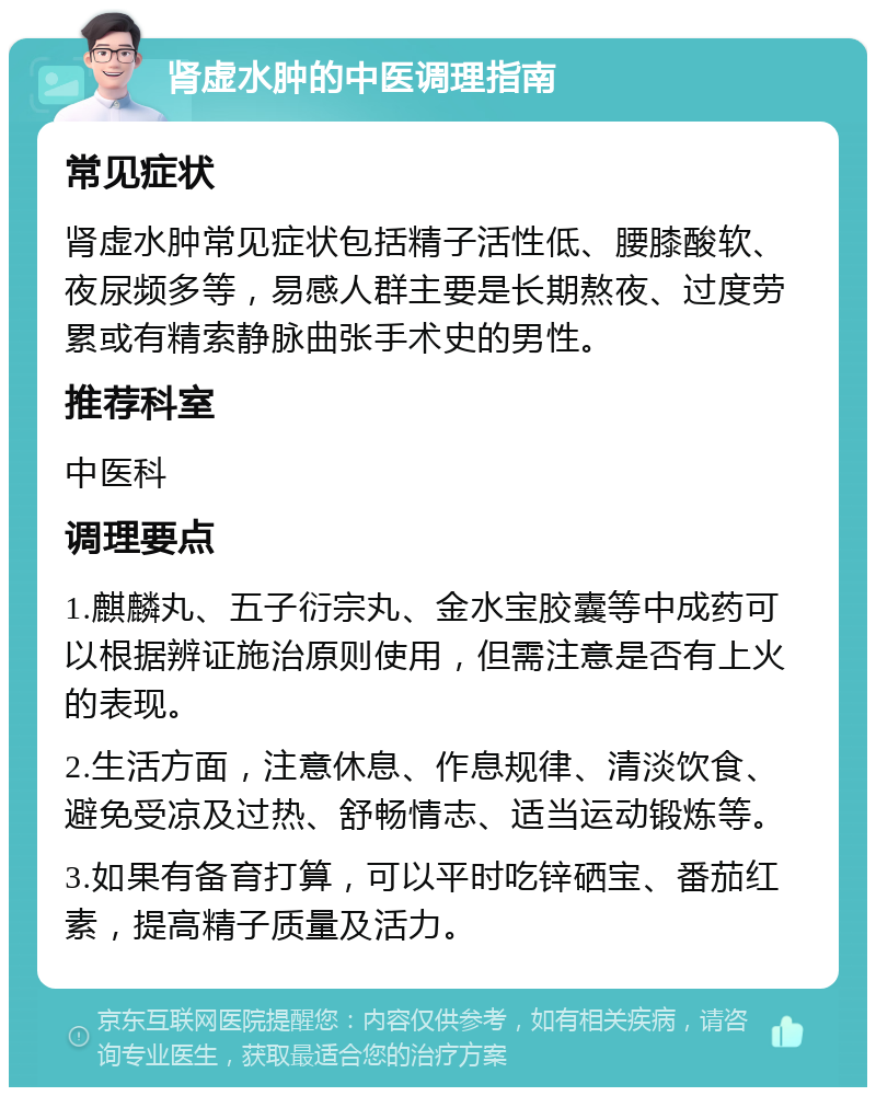 肾虚水肿的中医调理指南 常见症状 肾虚水肿常见症状包括精子活性低、腰膝酸软、夜尿频多等，易感人群主要是长期熬夜、过度劳累或有精索静脉曲张手术史的男性。 推荐科室 中医科 调理要点 1.麒麟丸、五子衍宗丸、金水宝胶囊等中成药可以根据辨证施治原则使用，但需注意是否有上火的表现。 2.生活方面，注意休息、作息规律、清淡饮食、避免受凉及过热、舒畅情志、适当运动锻炼等。 3.如果有备育打算，可以平时吃锌硒宝、番茄红素，提高精子质量及活力。