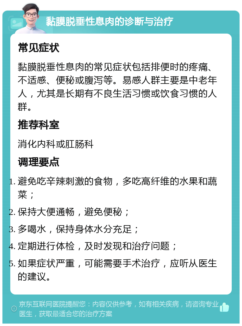 黏膜脱垂性息肉的诊断与治疗 常见症状 黏膜脱垂性息肉的常见症状包括排便时的疼痛、不适感、便秘或腹泻等。易感人群主要是中老年人，尤其是长期有不良生活习惯或饮食习惯的人群。 推荐科室 消化内科或肛肠科 调理要点 避免吃辛辣刺激的食物，多吃高纤维的水果和蔬菜； 保持大便通畅，避免便秘； 多喝水，保持身体水分充足； 定期进行体检，及时发现和治疗问题； 如果症状严重，可能需要手术治疗，应听从医生的建议。