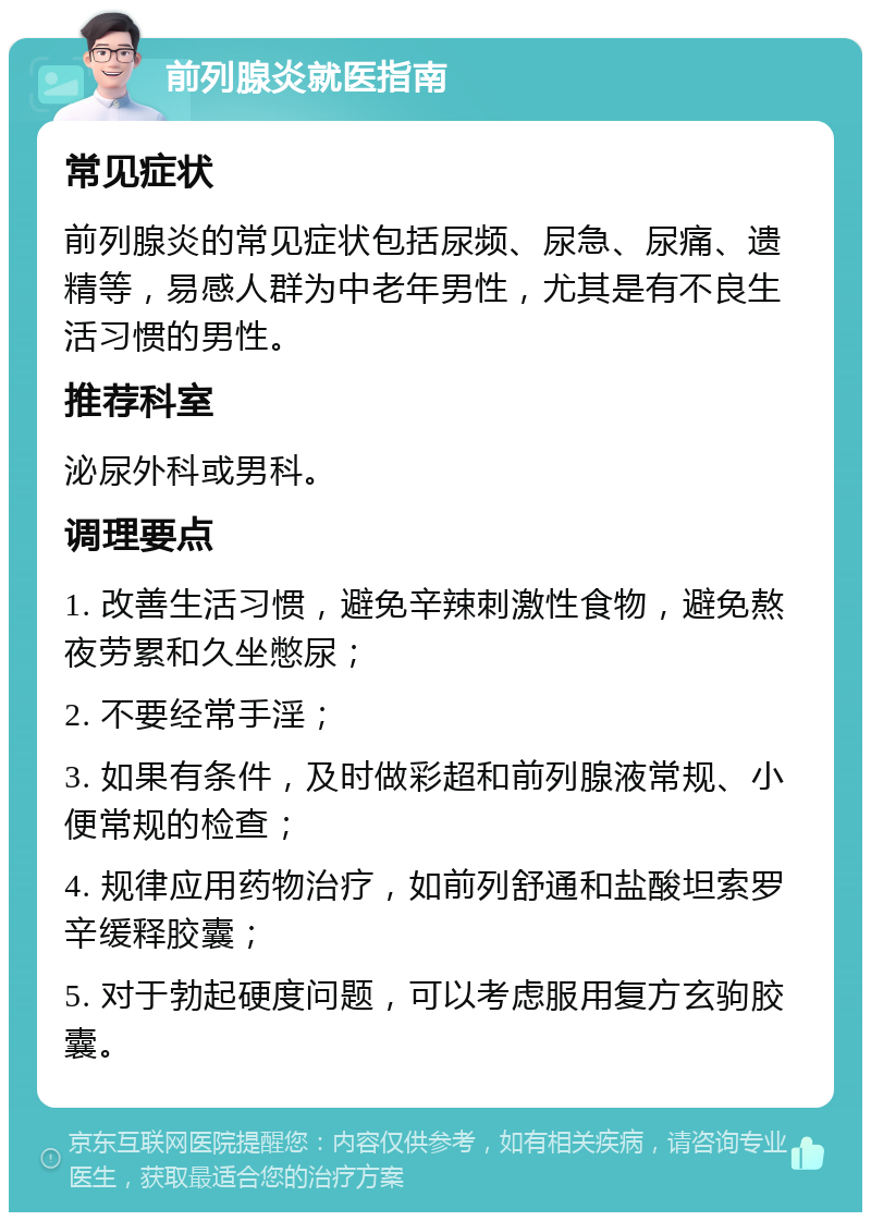 前列腺炎就医指南 常见症状 前列腺炎的常见症状包括尿频、尿急、尿痛、遗精等，易感人群为中老年男性，尤其是有不良生活习惯的男性。 推荐科室 泌尿外科或男科。 调理要点 1. 改善生活习惯，避免辛辣刺激性食物，避免熬夜劳累和久坐憋尿； 2. 不要经常手淫； 3. 如果有条件，及时做彩超和前列腺液常规、小便常规的检查； 4. 规律应用药物治疗，如前列舒通和盐酸坦索罗辛缓释胶囊； 5. 对于勃起硬度问题，可以考虑服用复方玄驹胶囊。