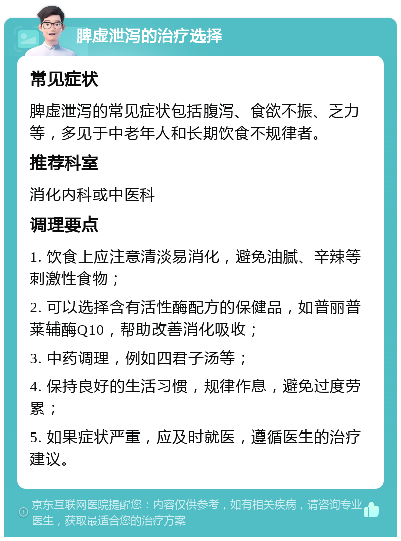 脾虚泄泻的治疗选择 常见症状 脾虚泄泻的常见症状包括腹泻、食欲不振、乏力等，多见于中老年人和长期饮食不规律者。 推荐科室 消化内科或中医科 调理要点 1. 饮食上应注意清淡易消化，避免油腻、辛辣等刺激性食物； 2. 可以选择含有活性酶配方的保健品，如普丽普莱辅酶Q10，帮助改善消化吸收； 3. 中药调理，例如四君子汤等； 4. 保持良好的生活习惯，规律作息，避免过度劳累； 5. 如果症状严重，应及时就医，遵循医生的治疗建议。