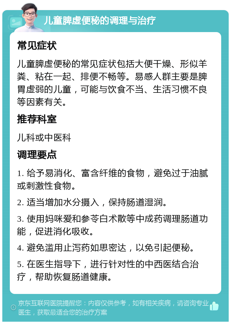 儿童脾虚便秘的调理与治疗 常见症状 儿童脾虚便秘的常见症状包括大便干燥、形似羊粪、粘在一起、排便不畅等。易感人群主要是脾胃虚弱的儿童，可能与饮食不当、生活习惯不良等因素有关。 推荐科室 儿科或中医科 调理要点 1. 给予易消化、富含纤维的食物，避免过于油腻或刺激性食物。 2. 适当增加水分摄入，保持肠道湿润。 3. 使用妈咪爱和参苓白术散等中成药调理肠道功能，促进消化吸收。 4. 避免滥用止泻药如思密达，以免引起便秘。 5. 在医生指导下，进行针对性的中西医结合治疗，帮助恢复肠道健康。