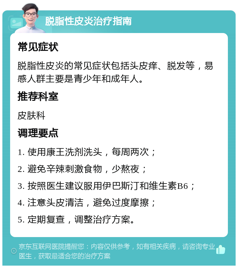 脱脂性皮炎治疗指南 常见症状 脱脂性皮炎的常见症状包括头皮痒、脱发等，易感人群主要是青少年和成年人。 推荐科室 皮肤科 调理要点 1. 使用康王洗剂洗头，每周两次； 2. 避免辛辣刺激食物，少熬夜； 3. 按照医生建议服用伊巴斯汀和维生素B6； 4. 注意头皮清洁，避免过度摩擦； 5. 定期复查，调整治疗方案。