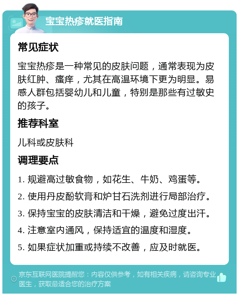 宝宝热疹就医指南 常见症状 宝宝热疹是一种常见的皮肤问题，通常表现为皮肤红肿、瘙痒，尤其在高温环境下更为明显。易感人群包括婴幼儿和儿童，特别是那些有过敏史的孩子。 推荐科室 儿科或皮肤科 调理要点 1. 规避高过敏食物，如花生、牛奶、鸡蛋等。 2. 使用丹皮酚软膏和炉甘石洗剂进行局部治疗。 3. 保持宝宝的皮肤清洁和干燥，避免过度出汗。 4. 注意室内通风，保持适宜的温度和湿度。 5. 如果症状加重或持续不改善，应及时就医。