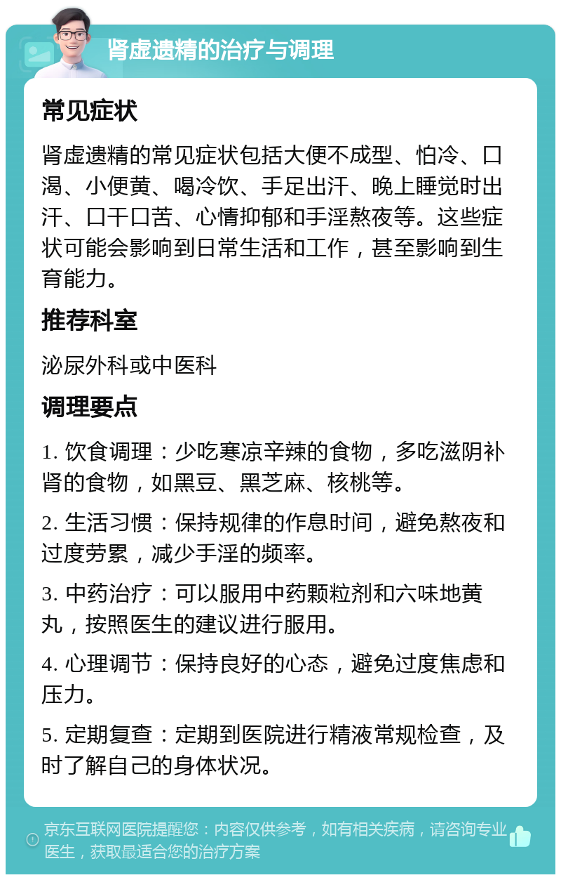 肾虚遗精的治疗与调理 常见症状 肾虚遗精的常见症状包括大便不成型、怕冷、口渴、小便黄、喝冷饮、手足出汗、晚上睡觉时出汗、口干口苦、心情抑郁和手淫熬夜等。这些症状可能会影响到日常生活和工作，甚至影响到生育能力。 推荐科室 泌尿外科或中医科 调理要点 1. 饮食调理：少吃寒凉辛辣的食物，多吃滋阴补肾的食物，如黑豆、黑芝麻、核桃等。 2. 生活习惯：保持规律的作息时间，避免熬夜和过度劳累，减少手淫的频率。 3. 中药治疗：可以服用中药颗粒剂和六味地黄丸，按照医生的建议进行服用。 4. 心理调节：保持良好的心态，避免过度焦虑和压力。 5. 定期复查：定期到医院进行精液常规检查，及时了解自己的身体状况。