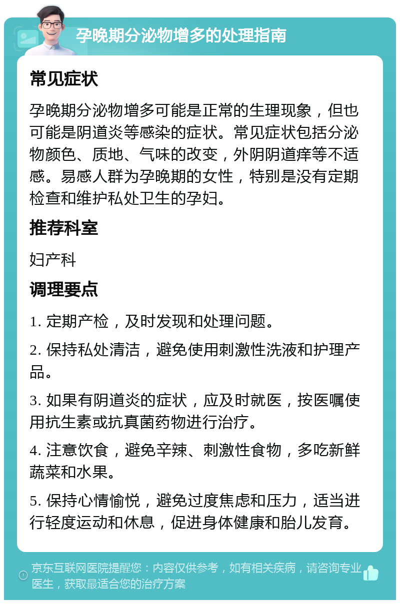 孕晚期分泌物增多的处理指南 常见症状 孕晚期分泌物增多可能是正常的生理现象，但也可能是阴道炎等感染的症状。常见症状包括分泌物颜色、质地、气味的改变，外阴阴道痒等不适感。易感人群为孕晚期的女性，特别是没有定期检查和维护私处卫生的孕妇。 推荐科室 妇产科 调理要点 1. 定期产检，及时发现和处理问题。 2. 保持私处清洁，避免使用刺激性洗液和护理产品。 3. 如果有阴道炎的症状，应及时就医，按医嘱使用抗生素或抗真菌药物进行治疗。 4. 注意饮食，避免辛辣、刺激性食物，多吃新鲜蔬菜和水果。 5. 保持心情愉悦，避免过度焦虑和压力，适当进行轻度运动和休息，促进身体健康和胎儿发育。