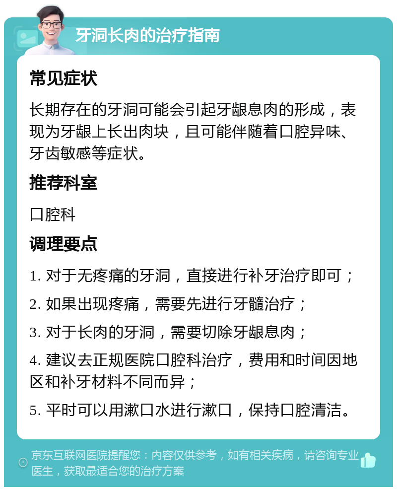 牙洞长肉的治疗指南 常见症状 长期存在的牙洞可能会引起牙龈息肉的形成，表现为牙龈上长出肉块，且可能伴随着口腔异味、牙齿敏感等症状。 推荐科室 口腔科 调理要点 1. 对于无疼痛的牙洞，直接进行补牙治疗即可； 2. 如果出现疼痛，需要先进行牙髓治疗； 3. 对于长肉的牙洞，需要切除牙龈息肉； 4. 建议去正规医院口腔科治疗，费用和时间因地区和补牙材料不同而异； 5. 平时可以用漱口水进行漱口，保持口腔清洁。