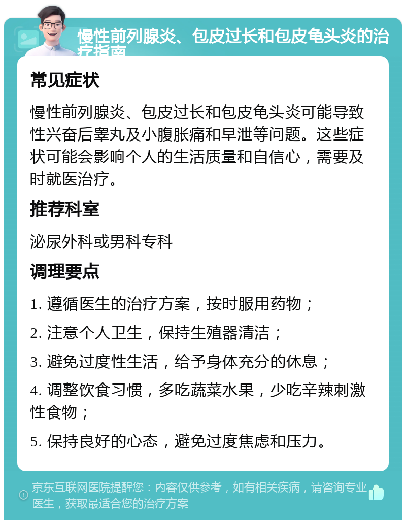 慢性前列腺炎、包皮过长和包皮龟头炎的治疗指南 常见症状 慢性前列腺炎、包皮过长和包皮龟头炎可能导致性兴奋后睾丸及小腹胀痛和早泄等问题。这些症状可能会影响个人的生活质量和自信心，需要及时就医治疗。 推荐科室 泌尿外科或男科专科 调理要点 1. 遵循医生的治疗方案，按时服用药物； 2. 注意个人卫生，保持生殖器清洁； 3. 避免过度性生活，给予身体充分的休息； 4. 调整饮食习惯，多吃蔬菜水果，少吃辛辣刺激性食物； 5. 保持良好的心态，避免过度焦虑和压力。