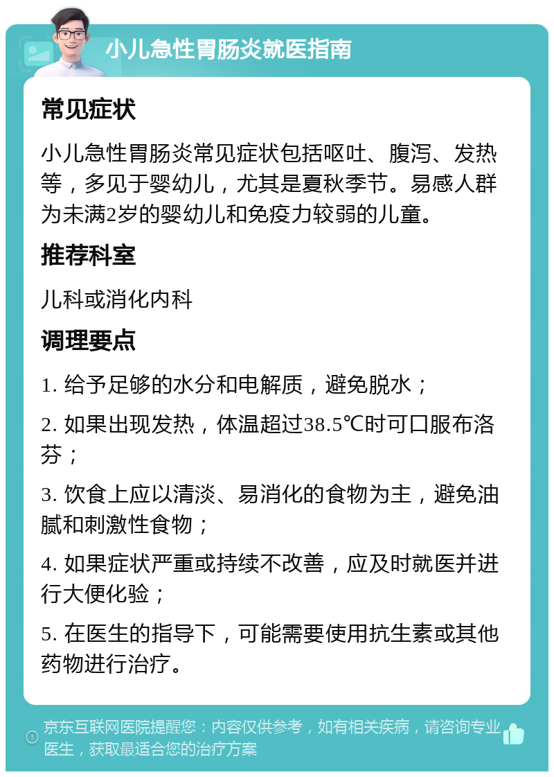 小儿急性胃肠炎就医指南 常见症状 小儿急性胃肠炎常见症状包括呕吐、腹泻、发热等，多见于婴幼儿，尤其是夏秋季节。易感人群为未满2岁的婴幼儿和免疫力较弱的儿童。 推荐科室 儿科或消化内科 调理要点 1. 给予足够的水分和电解质，避免脱水； 2. 如果出现发热，体温超过38.5℃时可口服布洛芬； 3. 饮食上应以清淡、易消化的食物为主，避免油腻和刺激性食物； 4. 如果症状严重或持续不改善，应及时就医并进行大便化验； 5. 在医生的指导下，可能需要使用抗生素或其他药物进行治疗。