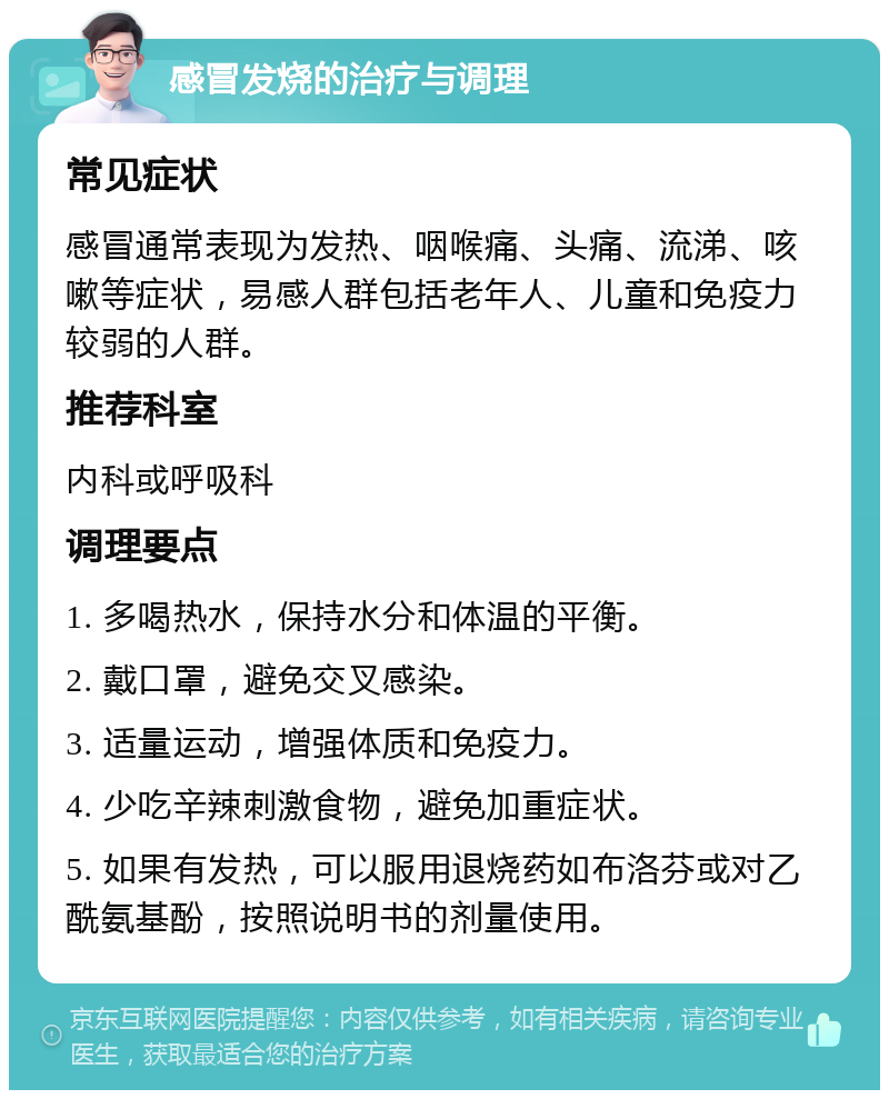 感冒发烧的治疗与调理 常见症状 感冒通常表现为发热、咽喉痛、头痛、流涕、咳嗽等症状，易感人群包括老年人、儿童和免疫力较弱的人群。 推荐科室 内科或呼吸科 调理要点 1. 多喝热水，保持水分和体温的平衡。 2. 戴口罩，避免交叉感染。 3. 适量运动，增强体质和免疫力。 4. 少吃辛辣刺激食物，避免加重症状。 5. 如果有发热，可以服用退烧药如布洛芬或对乙酰氨基酚，按照说明书的剂量使用。