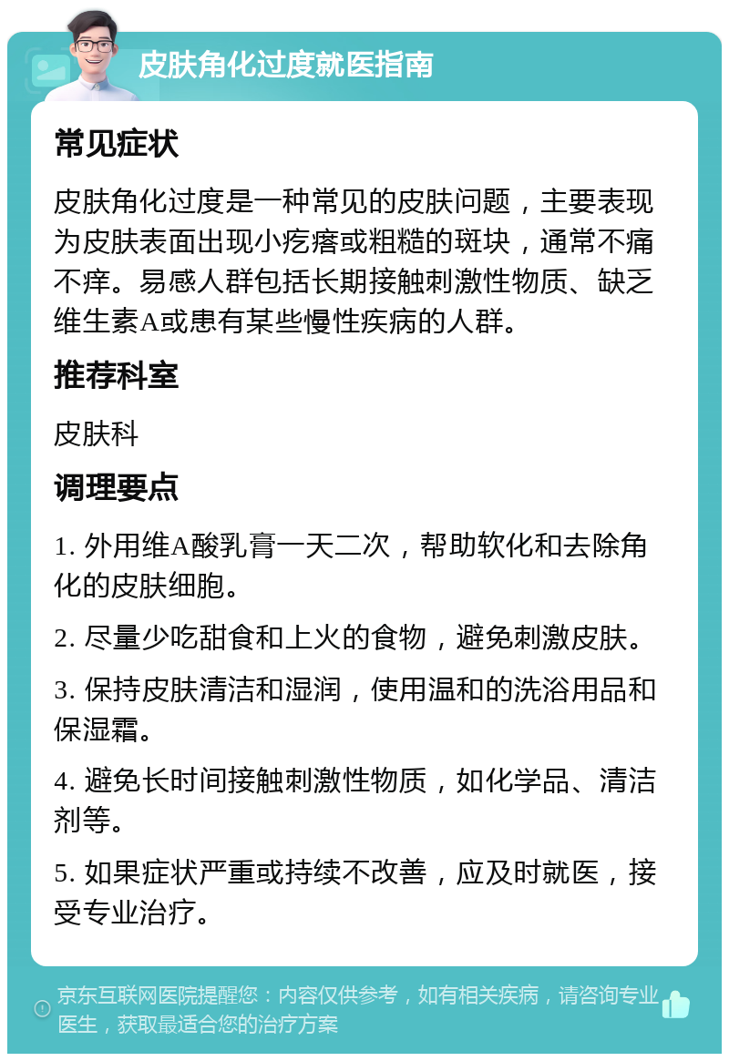 皮肤角化过度就医指南 常见症状 皮肤角化过度是一种常见的皮肤问题，主要表现为皮肤表面出现小疙瘩或粗糙的斑块，通常不痛不痒。易感人群包括长期接触刺激性物质、缺乏维生素A或患有某些慢性疾病的人群。 推荐科室 皮肤科 调理要点 1. 外用维A酸乳膏一天二次，帮助软化和去除角化的皮肤细胞。 2. 尽量少吃甜食和上火的食物，避免刺激皮肤。 3. 保持皮肤清洁和湿润，使用温和的洗浴用品和保湿霜。 4. 避免长时间接触刺激性物质，如化学品、清洁剂等。 5. 如果症状严重或持续不改善，应及时就医，接受专业治疗。