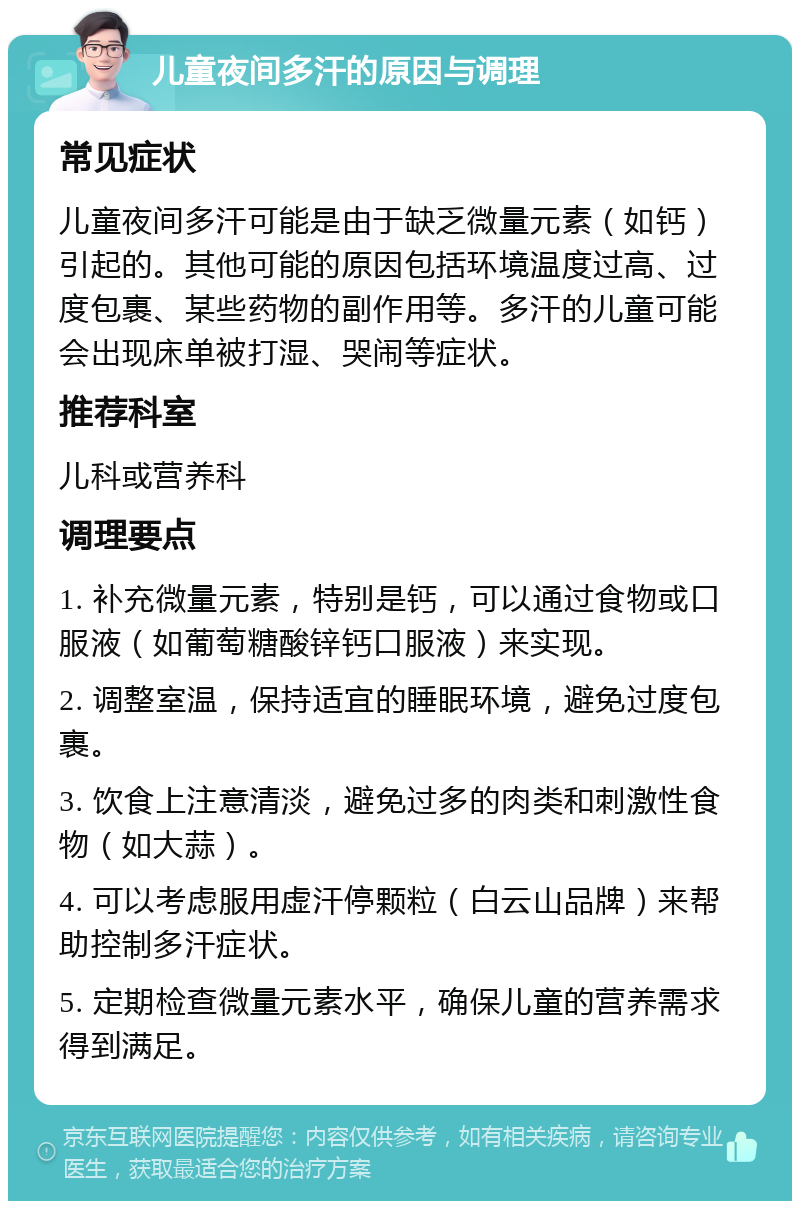 儿童夜间多汗的原因与调理 常见症状 儿童夜间多汗可能是由于缺乏微量元素（如钙）引起的。其他可能的原因包括环境温度过高、过度包裹、某些药物的副作用等。多汗的儿童可能会出现床单被打湿、哭闹等症状。 推荐科室 儿科或营养科 调理要点 1. 补充微量元素，特别是钙，可以通过食物或口服液（如葡萄糖酸锌钙口服液）来实现。 2. 调整室温，保持适宜的睡眠环境，避免过度包裹。 3. 饮食上注意清淡，避免过多的肉类和刺激性食物（如大蒜）。 4. 可以考虑服用虚汗停颗粒（白云山品牌）来帮助控制多汗症状。 5. 定期检查微量元素水平，确保儿童的营养需求得到满足。