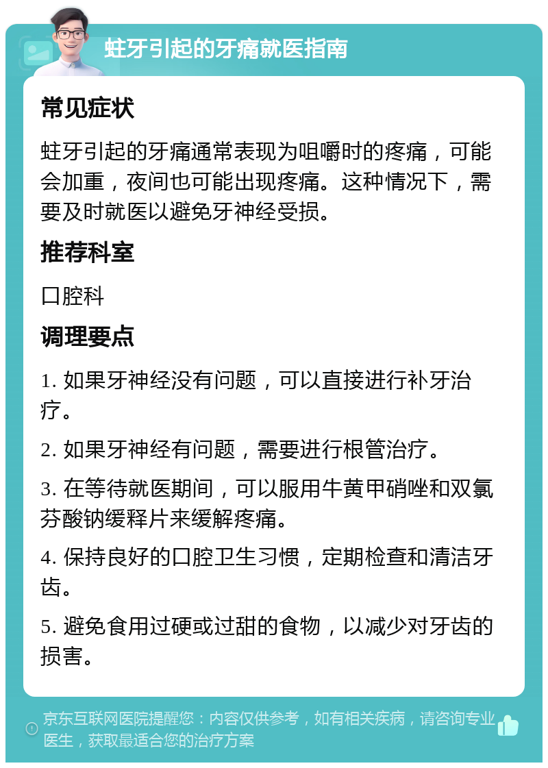 蛀牙引起的牙痛就医指南 常见症状 蛀牙引起的牙痛通常表现为咀嚼时的疼痛，可能会加重，夜间也可能出现疼痛。这种情况下，需要及时就医以避免牙神经受损。 推荐科室 口腔科 调理要点 1. 如果牙神经没有问题，可以直接进行补牙治疗。 2. 如果牙神经有问题，需要进行根管治疗。 3. 在等待就医期间，可以服用牛黄甲硝唑和双氯芬酸钠缓释片来缓解疼痛。 4. 保持良好的口腔卫生习惯，定期检查和清洁牙齿。 5. 避免食用过硬或过甜的食物，以减少对牙齿的损害。