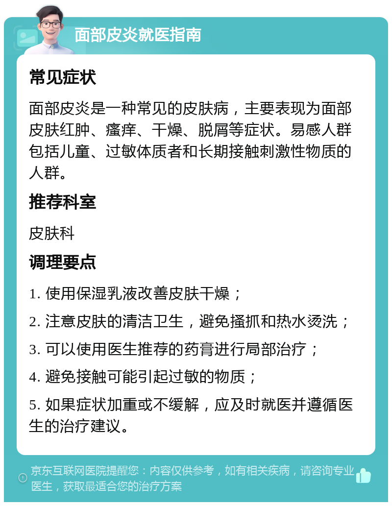 面部皮炎就医指南 常见症状 面部皮炎是一种常见的皮肤病，主要表现为面部皮肤红肿、瘙痒、干燥、脱屑等症状。易感人群包括儿童、过敏体质者和长期接触刺激性物质的人群。 推荐科室 皮肤科 调理要点 1. 使用保湿乳液改善皮肤干燥； 2. 注意皮肤的清洁卫生，避免搔抓和热水烫洗； 3. 可以使用医生推荐的药膏进行局部治疗； 4. 避免接触可能引起过敏的物质； 5. 如果症状加重或不缓解，应及时就医并遵循医生的治疗建议。