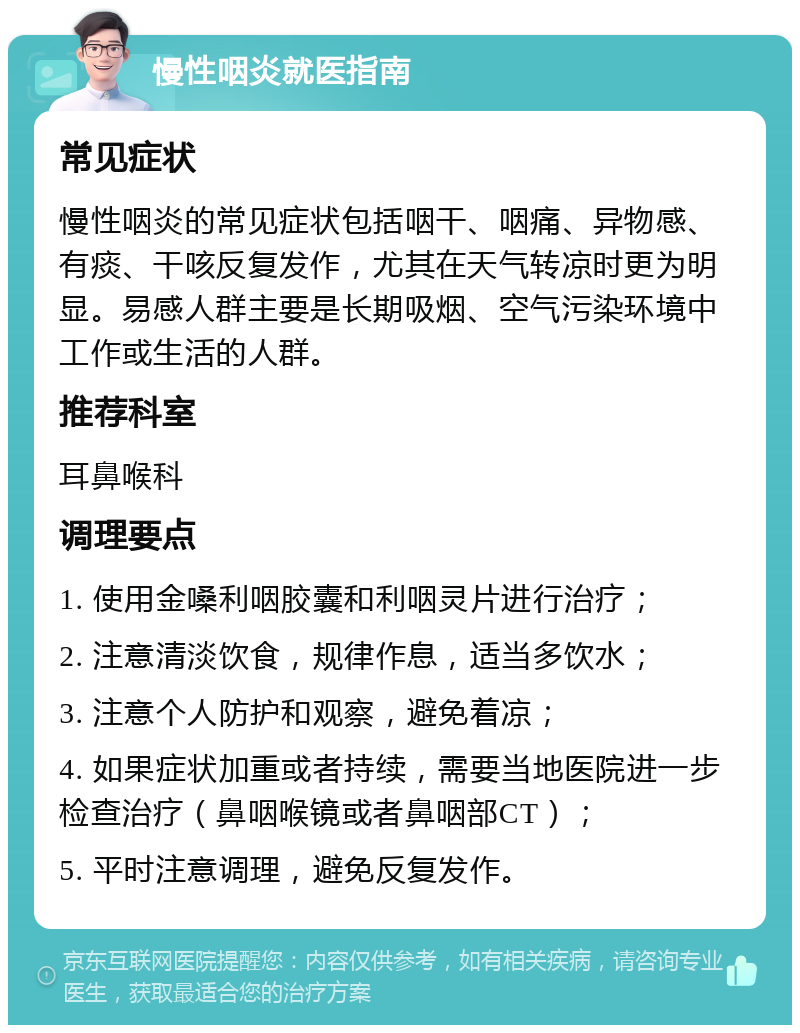 慢性咽炎就医指南 常见症状 慢性咽炎的常见症状包括咽干、咽痛、异物感、有痰、干咳反复发作，尤其在天气转凉时更为明显。易感人群主要是长期吸烟、空气污染环境中工作或生活的人群。 推荐科室 耳鼻喉科 调理要点 1. 使用金嗓利咽胶囊和利咽灵片进行治疗； 2. 注意清淡饮食，规律作息，适当多饮水； 3. 注意个人防护和观察，避免着凉； 4. 如果症状加重或者持续，需要当地医院进一步检查治疗（鼻咽喉镜或者鼻咽部CT）； 5. 平时注意调理，避免反复发作。