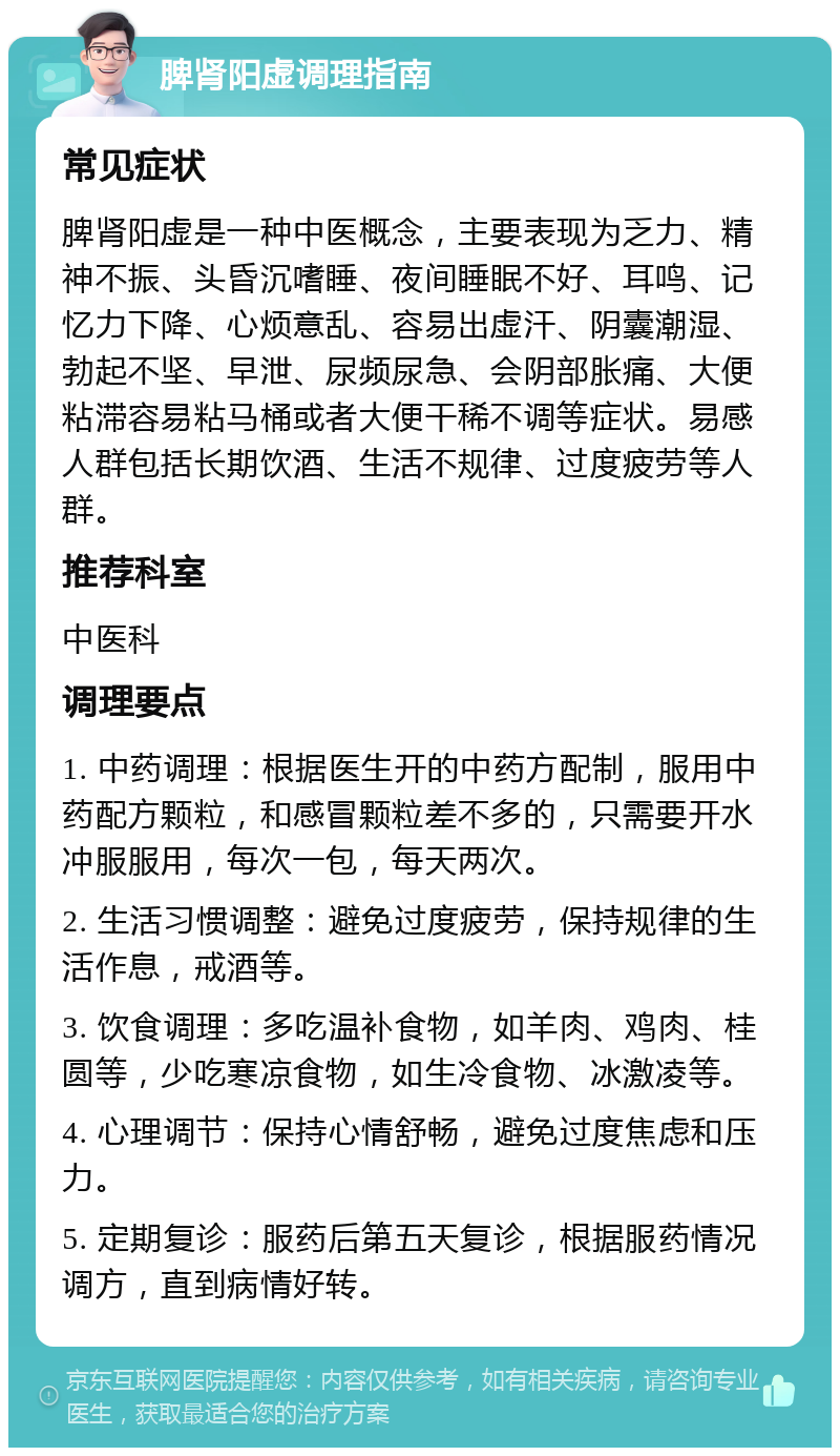 脾肾阳虚调理指南 常见症状 脾肾阳虚是一种中医概念，主要表现为乏力、精神不振、头昏沉嗜睡、夜间睡眠不好、耳鸣、记忆力下降、心烦意乱、容易出虚汗、阴囊潮湿、勃起不坚、早泄、尿频尿急、会阴部胀痛、大便粘滞容易粘马桶或者大便干稀不调等症状。易感人群包括长期饮酒、生活不规律、过度疲劳等人群。 推荐科室 中医科 调理要点 1. 中药调理：根据医生开的中药方配制，服用中药配方颗粒，和感冒颗粒差不多的，只需要开水冲服服用，每次一包，每天两次。 2. 生活习惯调整：避免过度疲劳，保持规律的生活作息，戒酒等。 3. 饮食调理：多吃温补食物，如羊肉、鸡肉、桂圆等，少吃寒凉食物，如生冷食物、冰激凌等。 4. 心理调节：保持心情舒畅，避免过度焦虑和压力。 5. 定期复诊：服药后第五天复诊，根据服药情况调方，直到病情好转。