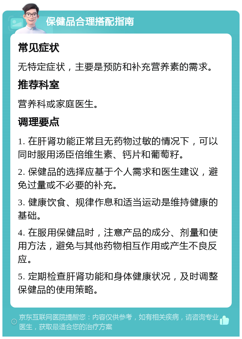 保健品合理搭配指南 常见症状 无特定症状，主要是预防和补充营养素的需求。 推荐科室 营养科或家庭医生。 调理要点 1. 在肝肾功能正常且无药物过敏的情况下，可以同时服用汤臣倍维生素、钙片和葡萄籽。 2. 保健品的选择应基于个人需求和医生建议，避免过量或不必要的补充。 3. 健康饮食、规律作息和适当运动是维持健康的基础。 4. 在服用保健品时，注意产品的成分、剂量和使用方法，避免与其他药物相互作用或产生不良反应。 5. 定期检查肝肾功能和身体健康状况，及时调整保健品的使用策略。