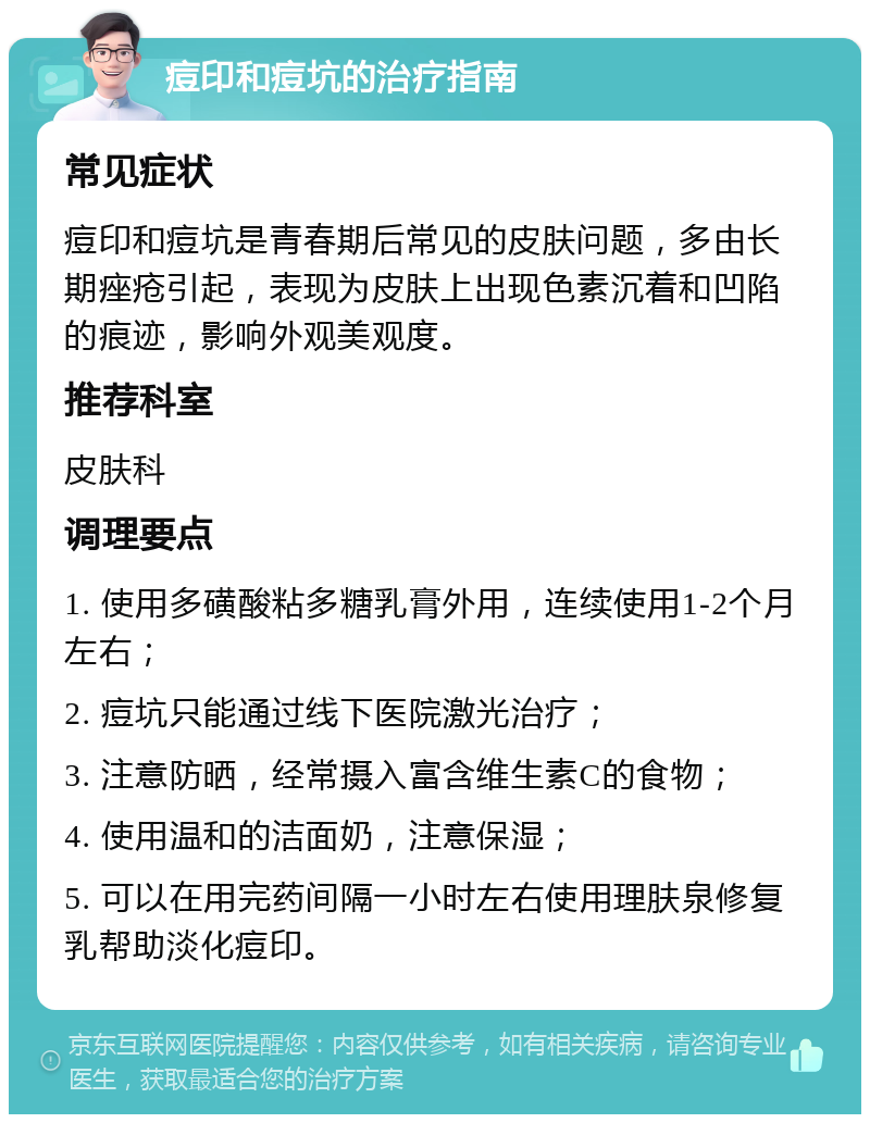 痘印和痘坑的治疗指南 常见症状 痘印和痘坑是青春期后常见的皮肤问题，多由长期痤疮引起，表现为皮肤上出现色素沉着和凹陷的痕迹，影响外观美观度。 推荐科室 皮肤科 调理要点 1. 使用多磺酸粘多糖乳膏外用，连续使用1-2个月左右； 2. 痘坑只能通过线下医院激光治疗； 3. 注意防晒，经常摄入富含维生素C的食物； 4. 使用温和的洁面奶，注意保湿； 5. 可以在用完药间隔一小时左右使用理肤泉修复乳帮助淡化痘印。