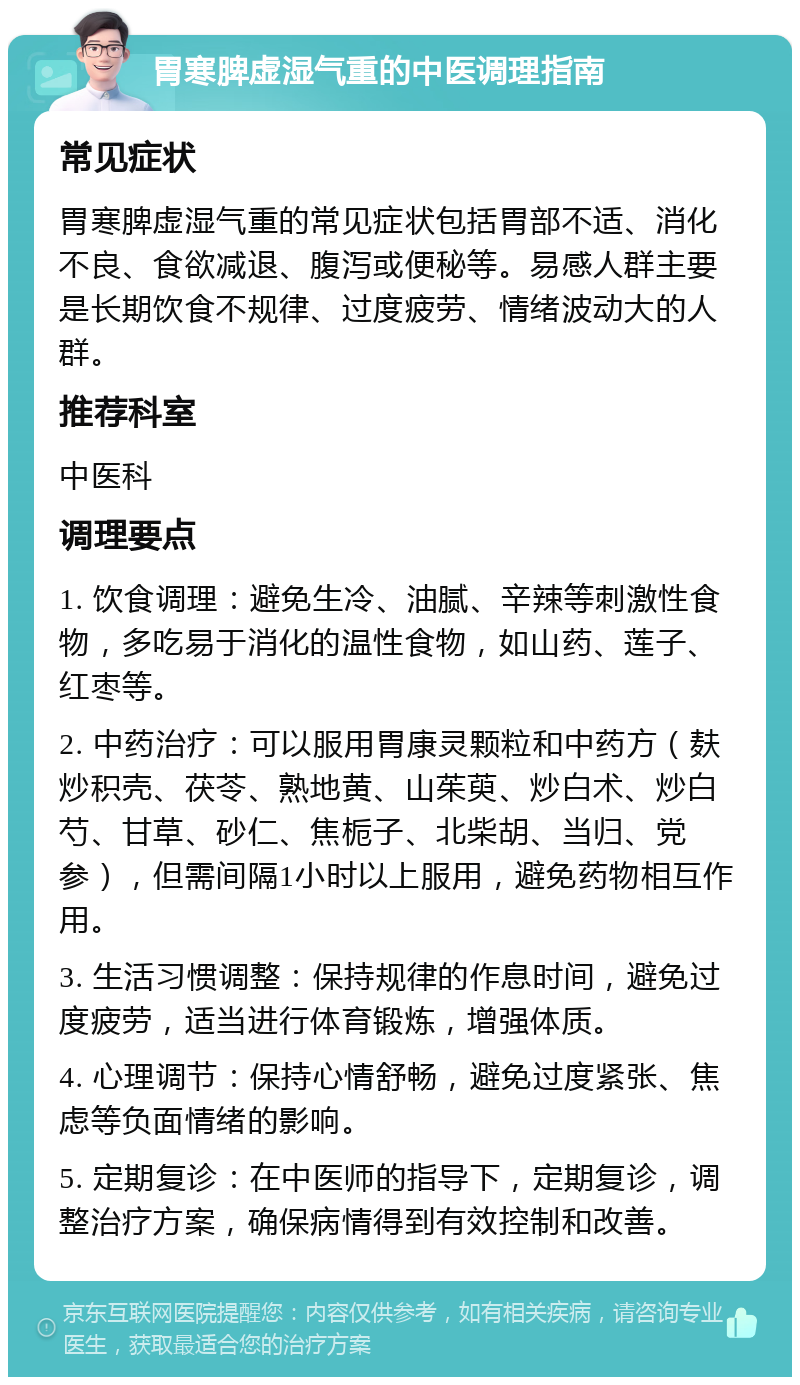 胃寒脾虚湿气重的中医调理指南 常见症状 胃寒脾虚湿气重的常见症状包括胃部不适、消化不良、食欲减退、腹泻或便秘等。易感人群主要是长期饮食不规律、过度疲劳、情绪波动大的人群。 推荐科室 中医科 调理要点 1. 饮食调理：避免生冷、油腻、辛辣等刺激性食物，多吃易于消化的温性食物，如山药、莲子、红枣等。 2. 中药治疗：可以服用胃康灵颗粒和中药方（麸炒积壳、茯苓、熟地黄、山茱萸、炒白术、炒白芍、甘草、砂仁、焦栀子、北柴胡、当归、党参），但需间隔1小时以上服用，避免药物相互作用。 3. 生活习惯调整：保持规律的作息时间，避免过度疲劳，适当进行体育锻炼，增强体质。 4. 心理调节：保持心情舒畅，避免过度紧张、焦虑等负面情绪的影响。 5. 定期复诊：在中医师的指导下，定期复诊，调整治疗方案，确保病情得到有效控制和改善。