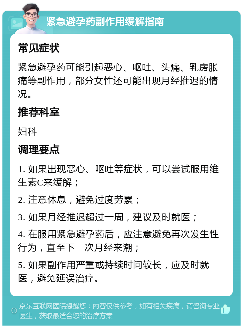 紧急避孕药副作用缓解指南 常见症状 紧急避孕药可能引起恶心、呕吐、头痛、乳房胀痛等副作用，部分女性还可能出现月经推迟的情况。 推荐科室 妇科 调理要点 1. 如果出现恶心、呕吐等症状，可以尝试服用维生素C来缓解； 2. 注意休息，避免过度劳累； 3. 如果月经推迟超过一周，建议及时就医； 4. 在服用紧急避孕药后，应注意避免再次发生性行为，直至下一次月经来潮； 5. 如果副作用严重或持续时间较长，应及时就医，避免延误治疗。