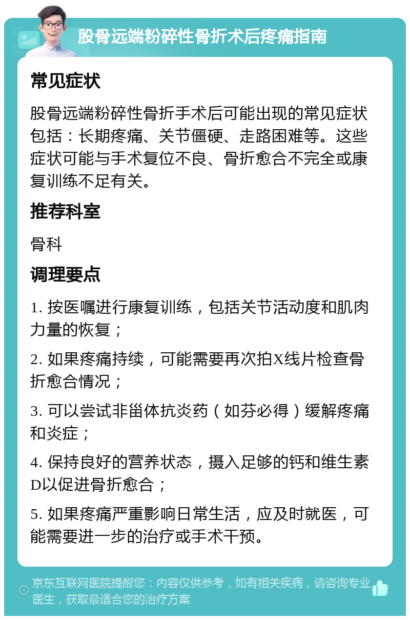 股骨远端粉碎性骨折术后疼痛指南 常见症状 股骨远端粉碎性骨折手术后可能出现的常见症状包括：长期疼痛、关节僵硬、走路困难等。这些症状可能与手术复位不良、骨折愈合不完全或康复训练不足有关。 推荐科室 骨科 调理要点 1. 按医嘱进行康复训练，包括关节活动度和肌肉力量的恢复； 2. 如果疼痛持续，可能需要再次拍X线片检查骨折愈合情况； 3. 可以尝试非甾体抗炎药（如芬必得）缓解疼痛和炎症； 4. 保持良好的营养状态，摄入足够的钙和维生素D以促进骨折愈合； 5. 如果疼痛严重影响日常生活，应及时就医，可能需要进一步的治疗或手术干预。