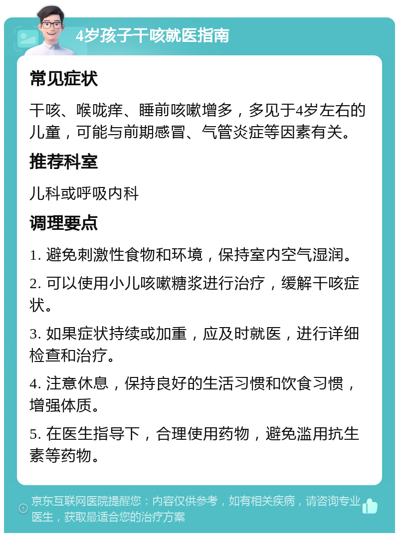 4岁孩子干咳就医指南 常见症状 干咳、喉咙痒、睡前咳嗽增多，多见于4岁左右的儿童，可能与前期感冒、气管炎症等因素有关。 推荐科室 儿科或呼吸内科 调理要点 1. 避免刺激性食物和环境，保持室内空气湿润。 2. 可以使用小儿咳嗽糖浆进行治疗，缓解干咳症状。 3. 如果症状持续或加重，应及时就医，进行详细检查和治疗。 4. 注意休息，保持良好的生活习惯和饮食习惯，增强体质。 5. 在医生指导下，合理使用药物，避免滥用抗生素等药物。