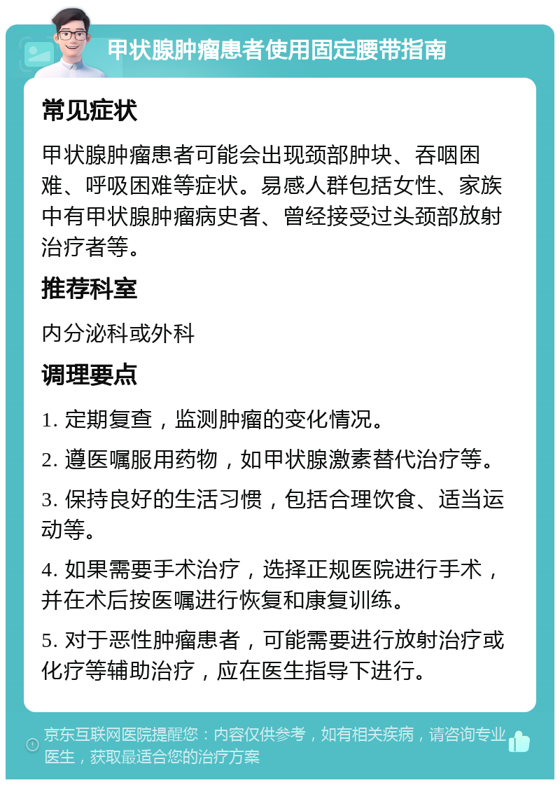 甲状腺肿瘤患者使用固定腰带指南 常见症状 甲状腺肿瘤患者可能会出现颈部肿块、吞咽困难、呼吸困难等症状。易感人群包括女性、家族中有甲状腺肿瘤病史者、曾经接受过头颈部放射治疗者等。 推荐科室 内分泌科或外科 调理要点 1. 定期复查，监测肿瘤的变化情况。 2. 遵医嘱服用药物，如甲状腺激素替代治疗等。 3. 保持良好的生活习惯，包括合理饮食、适当运动等。 4. 如果需要手术治疗，选择正规医院进行手术，并在术后按医嘱进行恢复和康复训练。 5. 对于恶性肿瘤患者，可能需要进行放射治疗或化疗等辅助治疗，应在医生指导下进行。