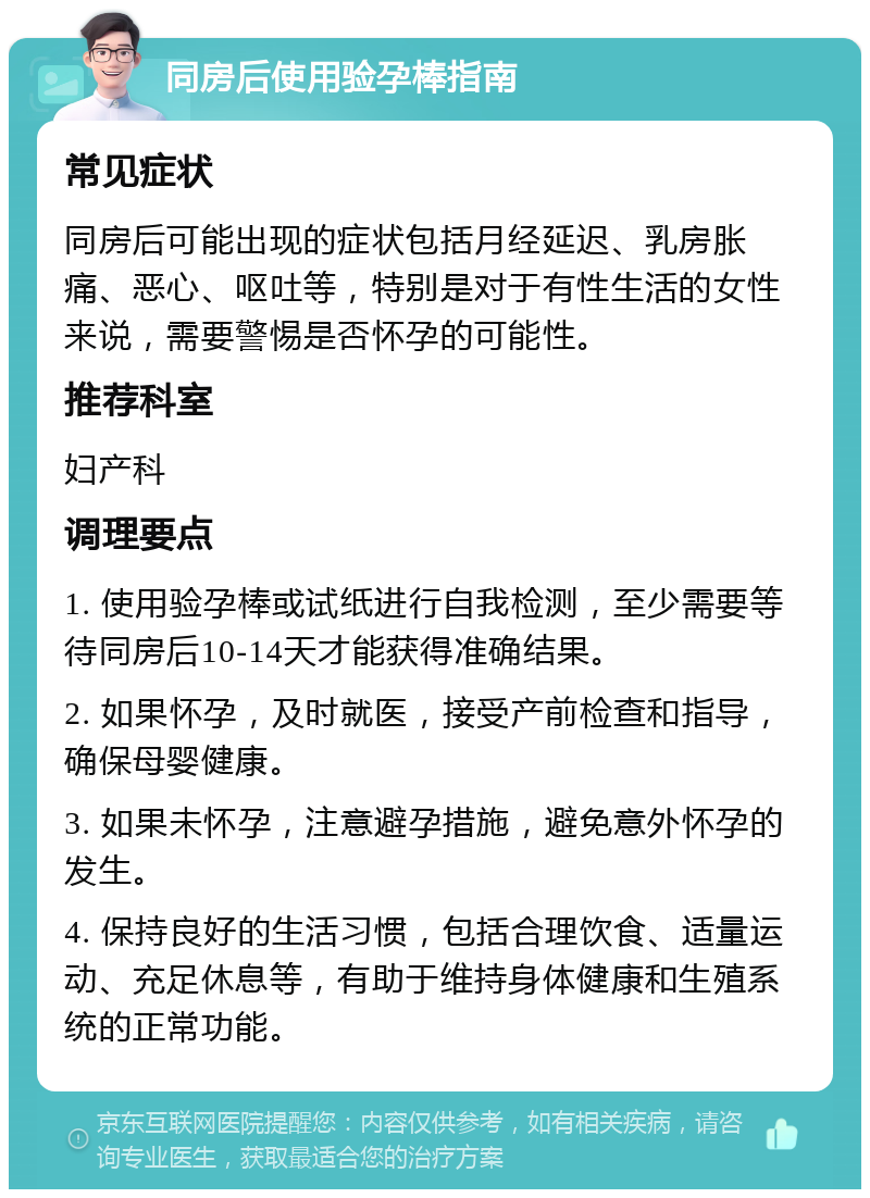 同房后使用验孕棒指南 常见症状 同房后可能出现的症状包括月经延迟、乳房胀痛、恶心、呕吐等，特别是对于有性生活的女性来说，需要警惕是否怀孕的可能性。 推荐科室 妇产科 调理要点 1. 使用验孕棒或试纸进行自我检测，至少需要等待同房后10-14天才能获得准确结果。 2. 如果怀孕，及时就医，接受产前检查和指导，确保母婴健康。 3. 如果未怀孕，注意避孕措施，避免意外怀孕的发生。 4. 保持良好的生活习惯，包括合理饮食、适量运动、充足休息等，有助于维持身体健康和生殖系统的正常功能。