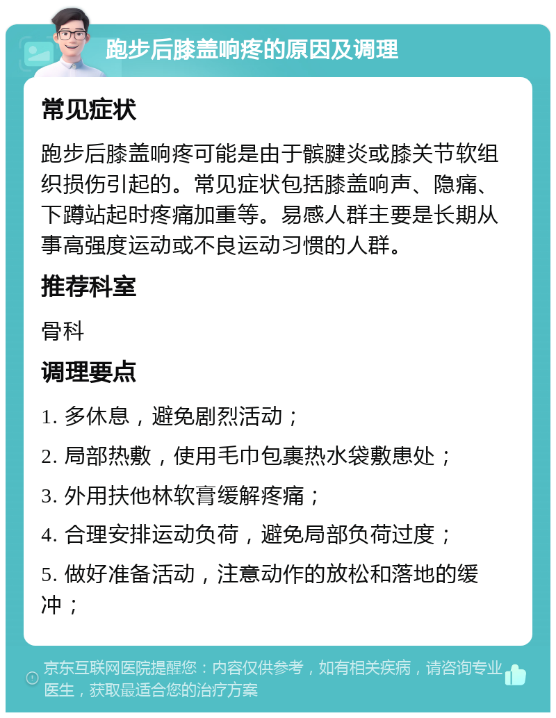 跑步后膝盖响疼的原因及调理 常见症状 跑步后膝盖响疼可能是由于髌腱炎或膝关节软组织损伤引起的。常见症状包括膝盖响声、隐痛、下蹲站起时疼痛加重等。易感人群主要是长期从事高强度运动或不良运动习惯的人群。 推荐科室 骨科 调理要点 1. 多休息，避免剧烈活动； 2. 局部热敷，使用毛巾包裹热水袋敷患处； 3. 外用扶他林软膏缓解疼痛； 4. 合理安排运动负荷，避免局部负荷过度； 5. 做好准备活动，注意动作的放松和落地的缓冲；