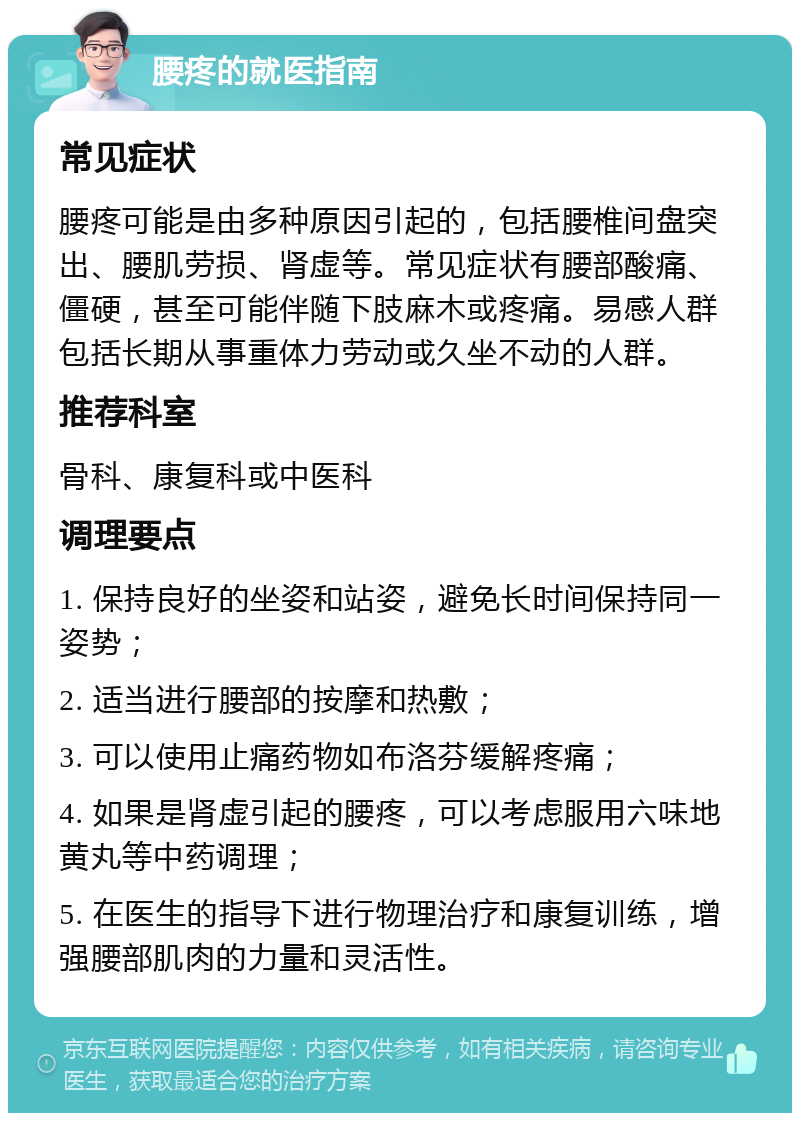 腰疼的就医指南 常见症状 腰疼可能是由多种原因引起的，包括腰椎间盘突出、腰肌劳损、肾虚等。常见症状有腰部酸痛、僵硬，甚至可能伴随下肢麻木或疼痛。易感人群包括长期从事重体力劳动或久坐不动的人群。 推荐科室 骨科、康复科或中医科 调理要点 1. 保持良好的坐姿和站姿，避免长时间保持同一姿势； 2. 适当进行腰部的按摩和热敷； 3. 可以使用止痛药物如布洛芬缓解疼痛； 4. 如果是肾虚引起的腰疼，可以考虑服用六味地黄丸等中药调理； 5. 在医生的指导下进行物理治疗和康复训练，增强腰部肌肉的力量和灵活性。