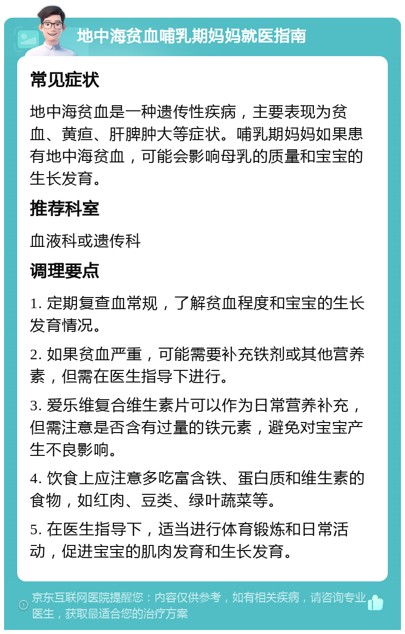 地中海贫血哺乳期妈妈就医指南 常见症状 地中海贫血是一种遗传性疾病，主要表现为贫血、黄疸、肝脾肿大等症状。哺乳期妈妈如果患有地中海贫血，可能会影响母乳的质量和宝宝的生长发育。 推荐科室 血液科或遗传科 调理要点 1. 定期复查血常规，了解贫血程度和宝宝的生长发育情况。 2. 如果贫血严重，可能需要补充铁剂或其他营养素，但需在医生指导下进行。 3. 爱乐维复合维生素片可以作为日常营养补充，但需注意是否含有过量的铁元素，避免对宝宝产生不良影响。 4. 饮食上应注意多吃富含铁、蛋白质和维生素的食物，如红肉、豆类、绿叶蔬菜等。 5. 在医生指导下，适当进行体育锻炼和日常活动，促进宝宝的肌肉发育和生长发育。