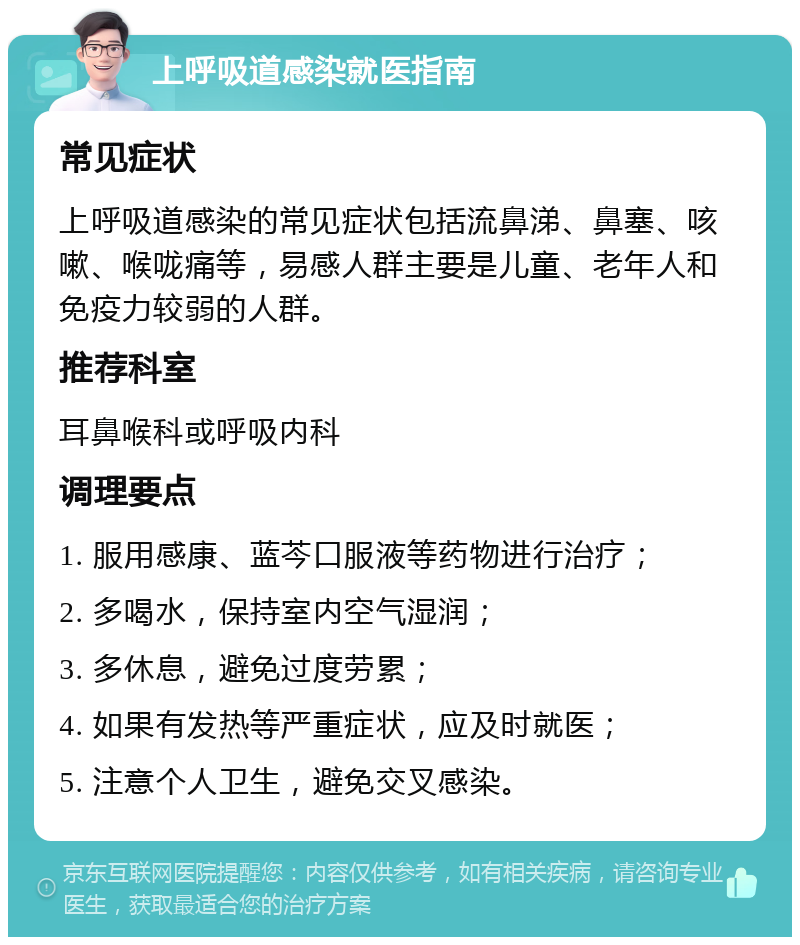 上呼吸道感染就医指南 常见症状 上呼吸道感染的常见症状包括流鼻涕、鼻塞、咳嗽、喉咙痛等，易感人群主要是儿童、老年人和免疫力较弱的人群。 推荐科室 耳鼻喉科或呼吸内科 调理要点 1. 服用感康、蓝芩口服液等药物进行治疗； 2. 多喝水，保持室内空气湿润； 3. 多休息，避免过度劳累； 4. 如果有发热等严重症状，应及时就医； 5. 注意个人卫生，避免交叉感染。