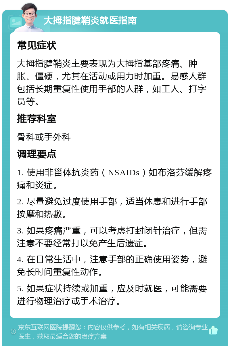 大拇指腱鞘炎就医指南 常见症状 大拇指腱鞘炎主要表现为大拇指基部疼痛、肿胀、僵硬，尤其在活动或用力时加重。易感人群包括长期重复性使用手部的人群，如工人、打字员等。 推荐科室 骨科或手外科 调理要点 1. 使用非甾体抗炎药（NSAIDs）如布洛芬缓解疼痛和炎症。 2. 尽量避免过度使用手部，适当休息和进行手部按摩和热敷。 3. 如果疼痛严重，可以考虑打封闭针治疗，但需注意不要经常打以免产生后遗症。 4. 在日常生活中，注意手部的正确使用姿势，避免长时间重复性动作。 5. 如果症状持续或加重，应及时就医，可能需要进行物理治疗或手术治疗。