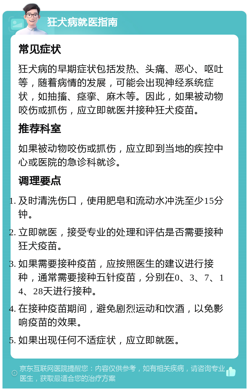 狂犬病就医指南 常见症状 狂犬病的早期症状包括发热、头痛、恶心、呕吐等，随着病情的发展，可能会出现神经系统症状，如抽搐、痉挛、麻木等。因此，如果被动物咬伤或抓伤，应立即就医并接种狂犬疫苗。 推荐科室 如果被动物咬伤或抓伤，应立即到当地的疾控中心或医院的急诊科就诊。 调理要点 及时清洗伤口，使用肥皂和流动水冲洗至少15分钟。 立即就医，接受专业的处理和评估是否需要接种狂犬疫苗。 如果需要接种疫苗，应按照医生的建议进行接种，通常需要接种五针疫苗，分别在0、3、7、14、28天进行接种。 在接种疫苗期间，避免剧烈运动和饮酒，以免影响疫苗的效果。 如果出现任何不适症状，应立即就医。