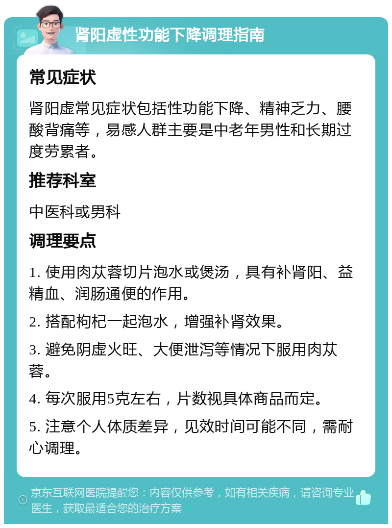 肾阳虚性功能下降调理指南 常见症状 肾阳虚常见症状包括性功能下降、精神乏力、腰酸背痛等，易感人群主要是中老年男性和长期过度劳累者。 推荐科室 中医科或男科 调理要点 1. 使用肉苁蓉切片泡水或煲汤，具有补肾阳、益精血、润肠通便的作用。 2. 搭配枸杞一起泡水，增强补肾效果。 3. 避免阴虚火旺、大便泄泻等情况下服用肉苁蓉。 4. 每次服用5克左右，片数视具体商品而定。 5. 注意个人体质差异，见效时间可能不同，需耐心调理。