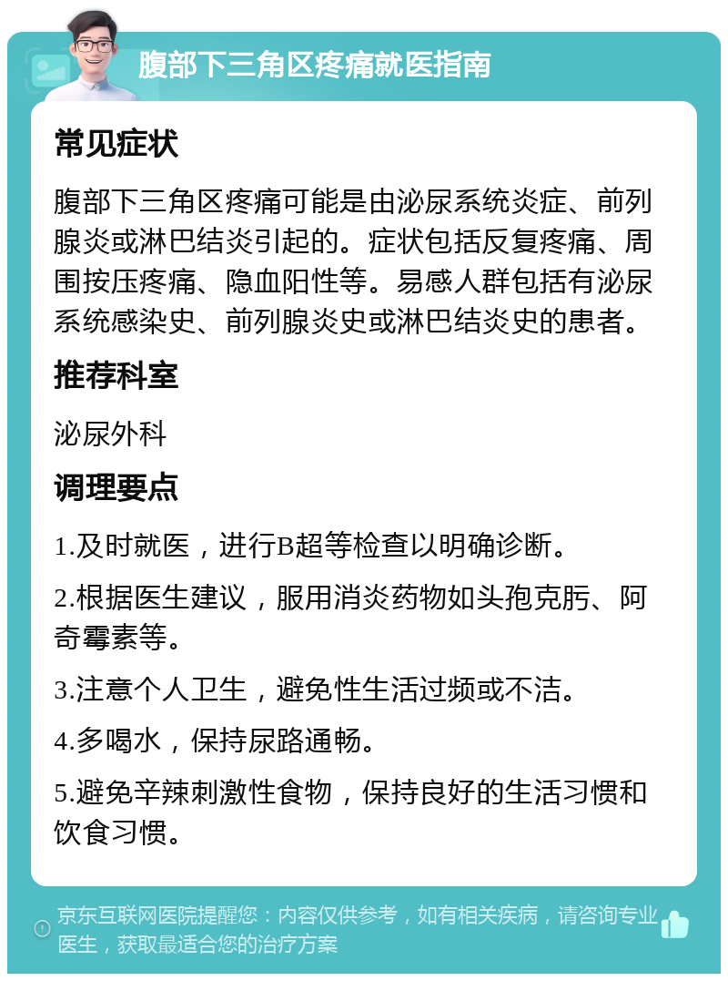 腹部下三角区疼痛就医指南 常见症状 腹部下三角区疼痛可能是由泌尿系统炎症、前列腺炎或淋巴结炎引起的。症状包括反复疼痛、周围按压疼痛、隐血阳性等。易感人群包括有泌尿系统感染史、前列腺炎史或淋巴结炎史的患者。 推荐科室 泌尿外科 调理要点 1.及时就医，进行B超等检查以明确诊断。 2.根据医生建议，服用消炎药物如头孢克肟、阿奇霉素等。 3.注意个人卫生，避免性生活过频或不洁。 4.多喝水，保持尿路通畅。 5.避免辛辣刺激性食物，保持良好的生活习惯和饮食习惯。