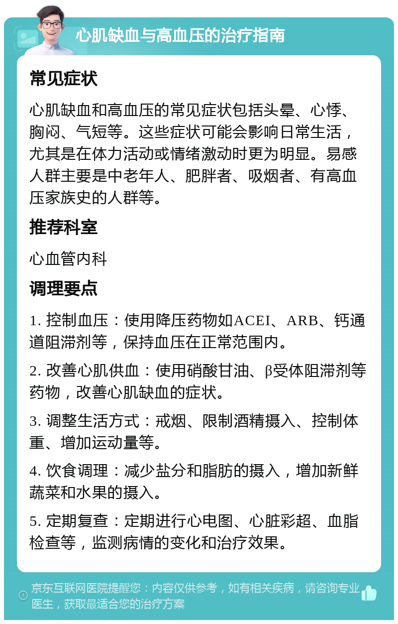 心肌缺血与高血压的治疗指南 常见症状 心肌缺血和高血压的常见症状包括头晕、心悸、胸闷、气短等。这些症状可能会影响日常生活，尤其是在体力活动或情绪激动时更为明显。易感人群主要是中老年人、肥胖者、吸烟者、有高血压家族史的人群等。 推荐科室 心血管内科 调理要点 1. 控制血压：使用降压药物如ACEI、ARB、钙通道阻滞剂等，保持血压在正常范围内。 2. 改善心肌供血：使用硝酸甘油、β受体阻滞剂等药物，改善心肌缺血的症状。 3. 调整生活方式：戒烟、限制酒精摄入、控制体重、增加运动量等。 4. 饮食调理：减少盐分和脂肪的摄入，增加新鲜蔬菜和水果的摄入。 5. 定期复查：定期进行心电图、心脏彩超、血脂检查等，监测病情的变化和治疗效果。