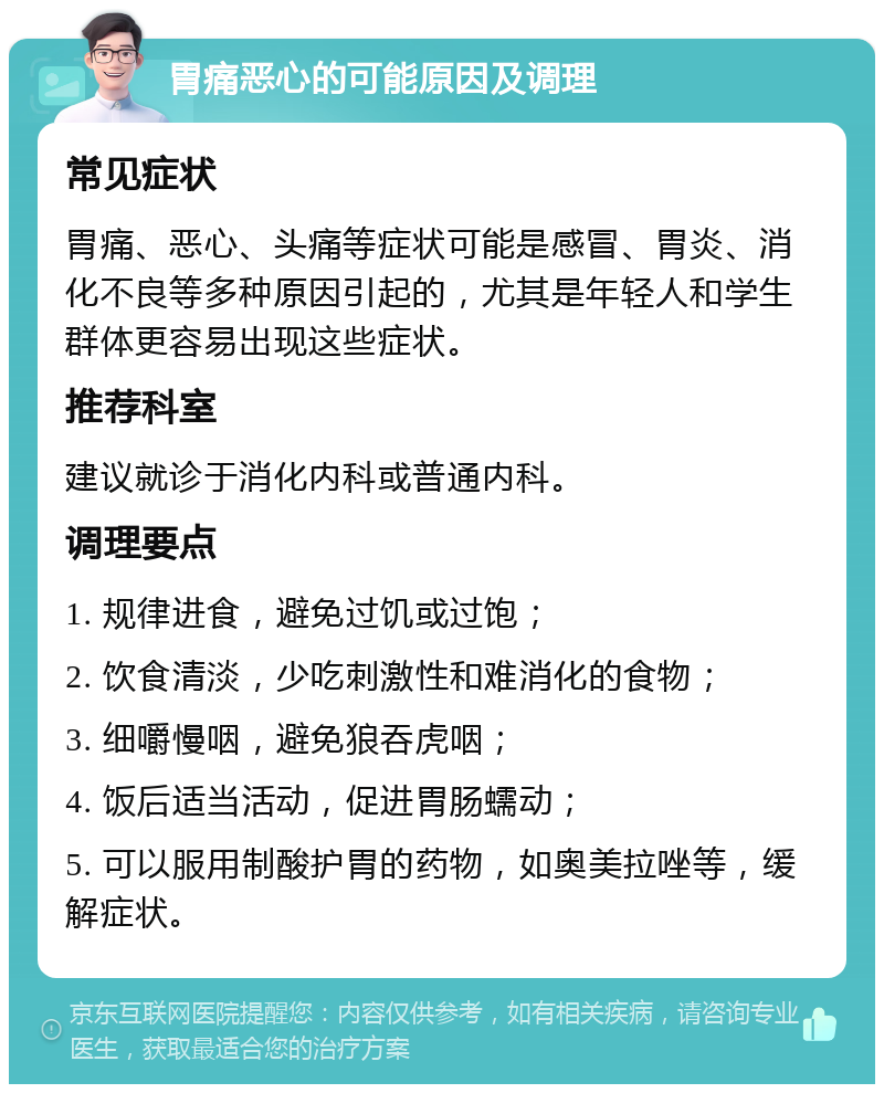 胃痛恶心的可能原因及调理 常见症状 胃痛、恶心、头痛等症状可能是感冒、胃炎、消化不良等多种原因引起的，尤其是年轻人和学生群体更容易出现这些症状。 推荐科室 建议就诊于消化内科或普通内科。 调理要点 1. 规律进食，避免过饥或过饱； 2. 饮食清淡，少吃刺激性和难消化的食物； 3. 细嚼慢咽，避免狼吞虎咽； 4. 饭后适当活动，促进胃肠蠕动； 5. 可以服用制酸护胃的药物，如奥美拉唑等，缓解症状。