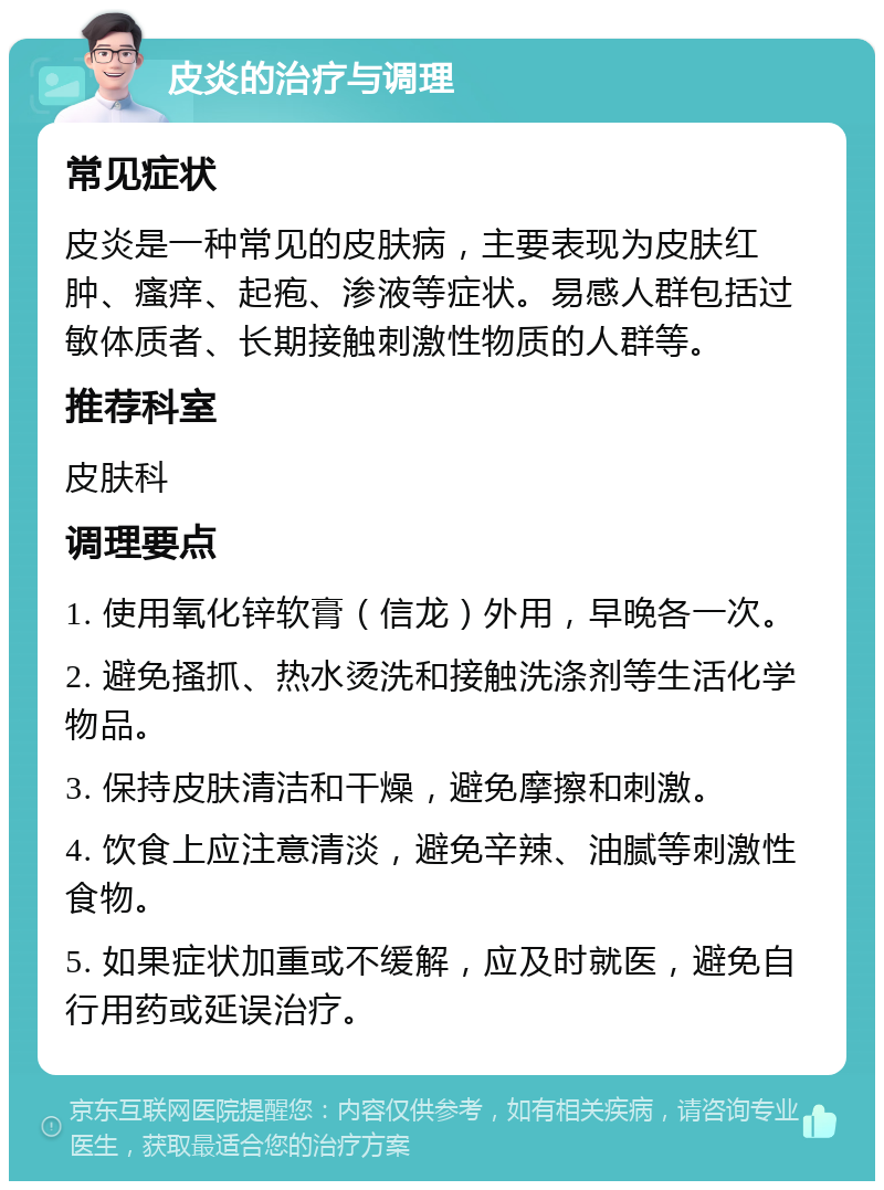 皮炎的治疗与调理 常见症状 皮炎是一种常见的皮肤病，主要表现为皮肤红肿、瘙痒、起疱、渗液等症状。易感人群包括过敏体质者、长期接触刺激性物质的人群等。 推荐科室 皮肤科 调理要点 1. 使用氧化锌软膏（信龙）外用，早晚各一次。 2. 避免搔抓、热水烫洗和接触洗涤剂等生活化学物品。 3. 保持皮肤清洁和干燥，避免摩擦和刺激。 4. 饮食上应注意清淡，避免辛辣、油腻等刺激性食物。 5. 如果症状加重或不缓解，应及时就医，避免自行用药或延误治疗。