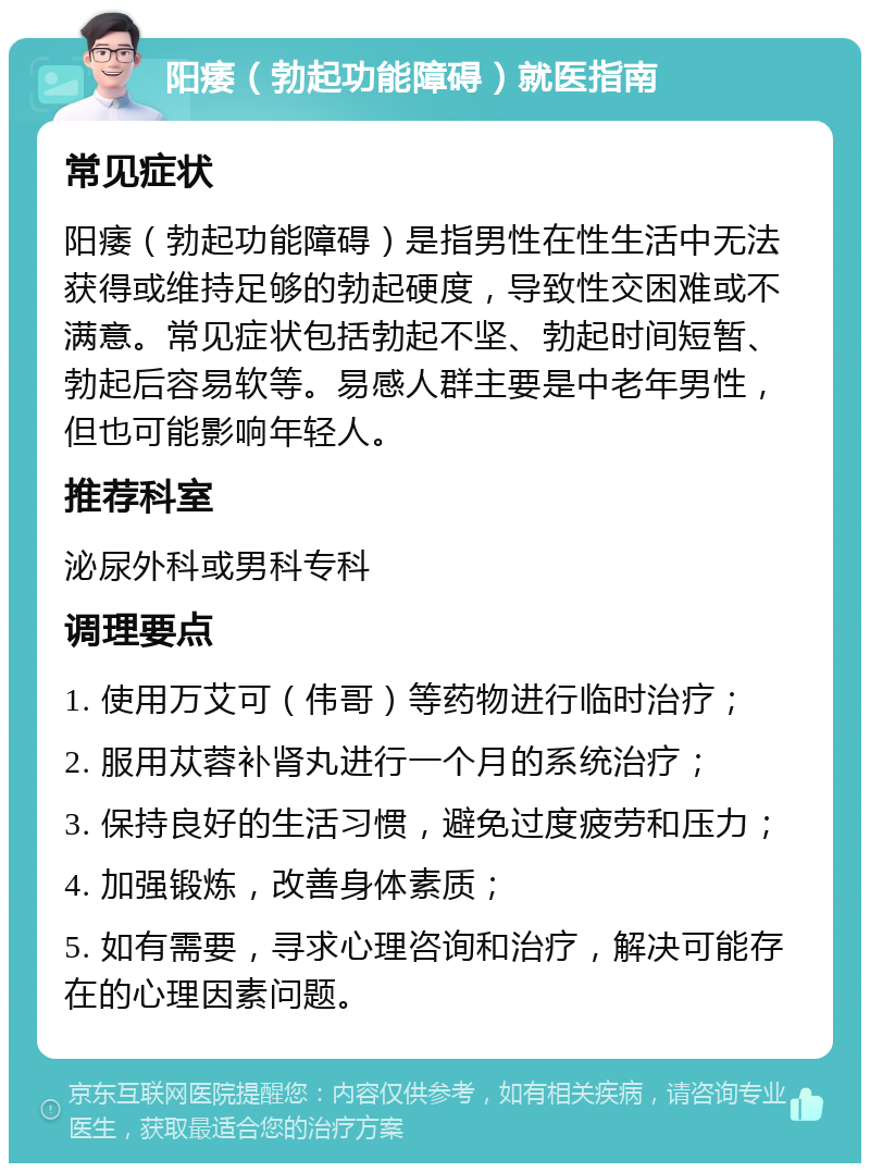 阳痿（勃起功能障碍）就医指南 常见症状 阳痿（勃起功能障碍）是指男性在性生活中无法获得或维持足够的勃起硬度，导致性交困难或不满意。常见症状包括勃起不坚、勃起时间短暂、勃起后容易软等。易感人群主要是中老年男性，但也可能影响年轻人。 推荐科室 泌尿外科或男科专科 调理要点 1. 使用万艾可（伟哥）等药物进行临时治疗； 2. 服用苁蓉补肾丸进行一个月的系统治疗； 3. 保持良好的生活习惯，避免过度疲劳和压力； 4. 加强锻炼，改善身体素质； 5. 如有需要，寻求心理咨询和治疗，解决可能存在的心理因素问题。