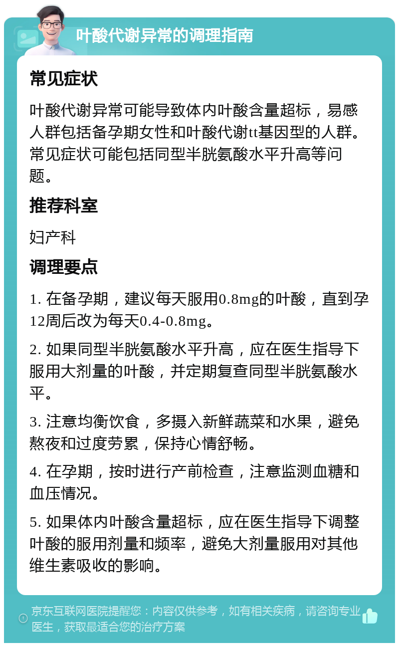 叶酸代谢异常的调理指南 常见症状 叶酸代谢异常可能导致体内叶酸含量超标，易感人群包括备孕期女性和叶酸代谢tt基因型的人群。常见症状可能包括同型半胱氨酸水平升高等问题。 推荐科室 妇产科 调理要点 1. 在备孕期，建议每天服用0.8mg的叶酸，直到孕12周后改为每天0.4-0.8mg。 2. 如果同型半胱氨酸水平升高，应在医生指导下服用大剂量的叶酸，并定期复查同型半胱氨酸水平。 3. 注意均衡饮食，多摄入新鲜蔬菜和水果，避免熬夜和过度劳累，保持心情舒畅。 4. 在孕期，按时进行产前检查，注意监测血糖和血压情况。 5. 如果体内叶酸含量超标，应在医生指导下调整叶酸的服用剂量和频率，避免大剂量服用对其他维生素吸收的影响。