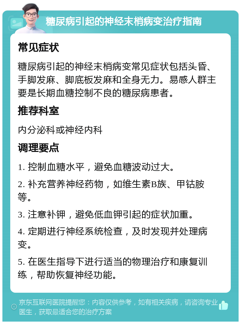 糖尿病引起的神经末梢病变治疗指南 常见症状 糖尿病引起的神经末梢病变常见症状包括头昏、手脚发麻、脚底板发麻和全身无力。易感人群主要是长期血糖控制不良的糖尿病患者。 推荐科室 内分泌科或神经内科 调理要点 1. 控制血糖水平，避免血糖波动过大。 2. 补充营养神经药物，如维生素B族、甲钴胺等。 3. 注意补钾，避免低血钾引起的症状加重。 4. 定期进行神经系统检查，及时发现并处理病变。 5. 在医生指导下进行适当的物理治疗和康复训练，帮助恢复神经功能。