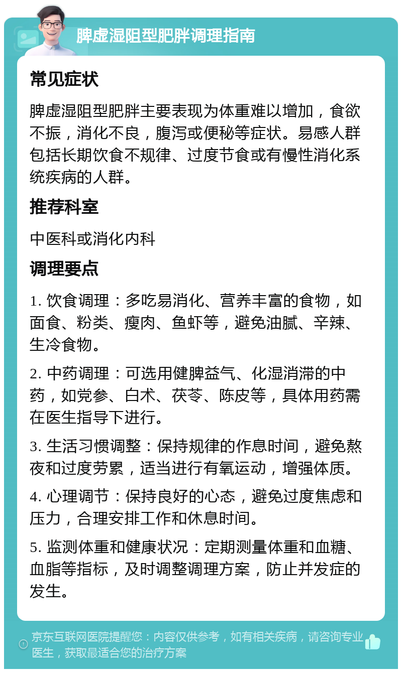 脾虚湿阻型肥胖调理指南 常见症状 脾虚湿阻型肥胖主要表现为体重难以增加，食欲不振，消化不良，腹泻或便秘等症状。易感人群包括长期饮食不规律、过度节食或有慢性消化系统疾病的人群。 推荐科室 中医科或消化内科 调理要点 1. 饮食调理：多吃易消化、营养丰富的食物，如面食、粉类、瘦肉、鱼虾等，避免油腻、辛辣、生冷食物。 2. 中药调理：可选用健脾益气、化湿消滞的中药，如党参、白术、茯苓、陈皮等，具体用药需在医生指导下进行。 3. 生活习惯调整：保持规律的作息时间，避免熬夜和过度劳累，适当进行有氧运动，增强体质。 4. 心理调节：保持良好的心态，避免过度焦虑和压力，合理安排工作和休息时间。 5. 监测体重和健康状况：定期测量体重和血糖、血脂等指标，及时调整调理方案，防止并发症的发生。