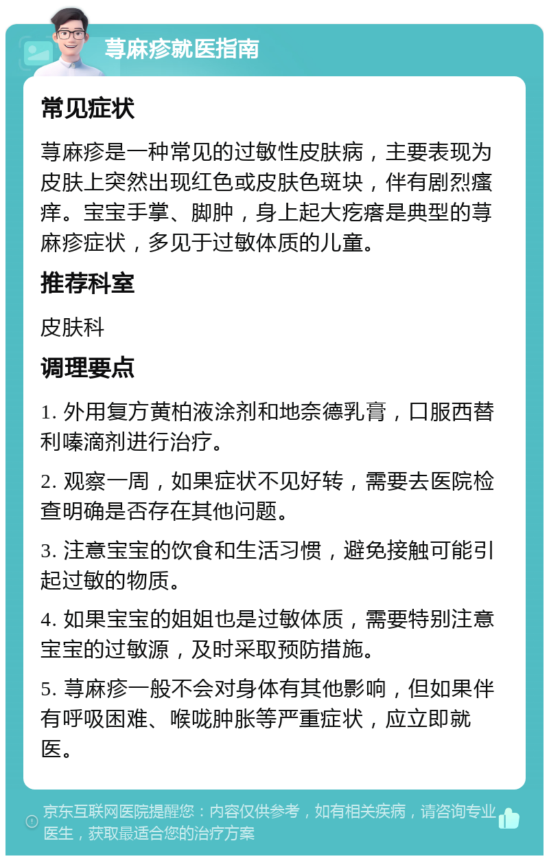 荨麻疹就医指南 常见症状 荨麻疹是一种常见的过敏性皮肤病，主要表现为皮肤上突然出现红色或皮肤色斑块，伴有剧烈瘙痒。宝宝手掌、脚肿，身上起大疙瘩是典型的荨麻疹症状，多见于过敏体质的儿童。 推荐科室 皮肤科 调理要点 1. 外用复方黄柏液涂剂和地奈德乳膏，口服西替利嗪滴剂进行治疗。 2. 观察一周，如果症状不见好转，需要去医院检查明确是否存在其他问题。 3. 注意宝宝的饮食和生活习惯，避免接触可能引起过敏的物质。 4. 如果宝宝的姐姐也是过敏体质，需要特别注意宝宝的过敏源，及时采取预防措施。 5. 荨麻疹一般不会对身体有其他影响，但如果伴有呼吸困难、喉咙肿胀等严重症状，应立即就医。