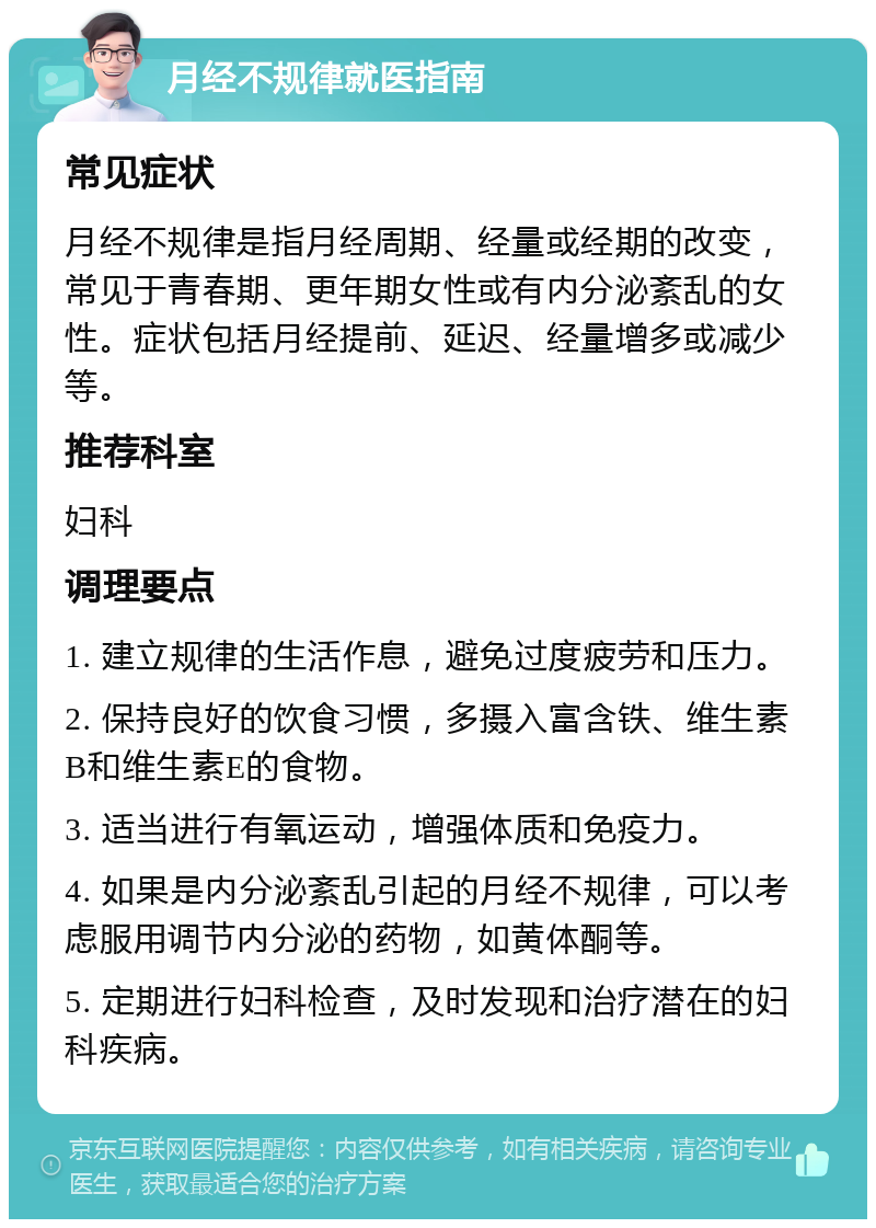 月经不规律就医指南 常见症状 月经不规律是指月经周期、经量或经期的改变，常见于青春期、更年期女性或有内分泌紊乱的女性。症状包括月经提前、延迟、经量增多或减少等。 推荐科室 妇科 调理要点 1. 建立规律的生活作息，避免过度疲劳和压力。 2. 保持良好的饮食习惯，多摄入富含铁、维生素B和维生素E的食物。 3. 适当进行有氧运动，增强体质和免疫力。 4. 如果是内分泌紊乱引起的月经不规律，可以考虑服用调节内分泌的药物，如黄体酮等。 5. 定期进行妇科检查，及时发现和治疗潜在的妇科疾病。