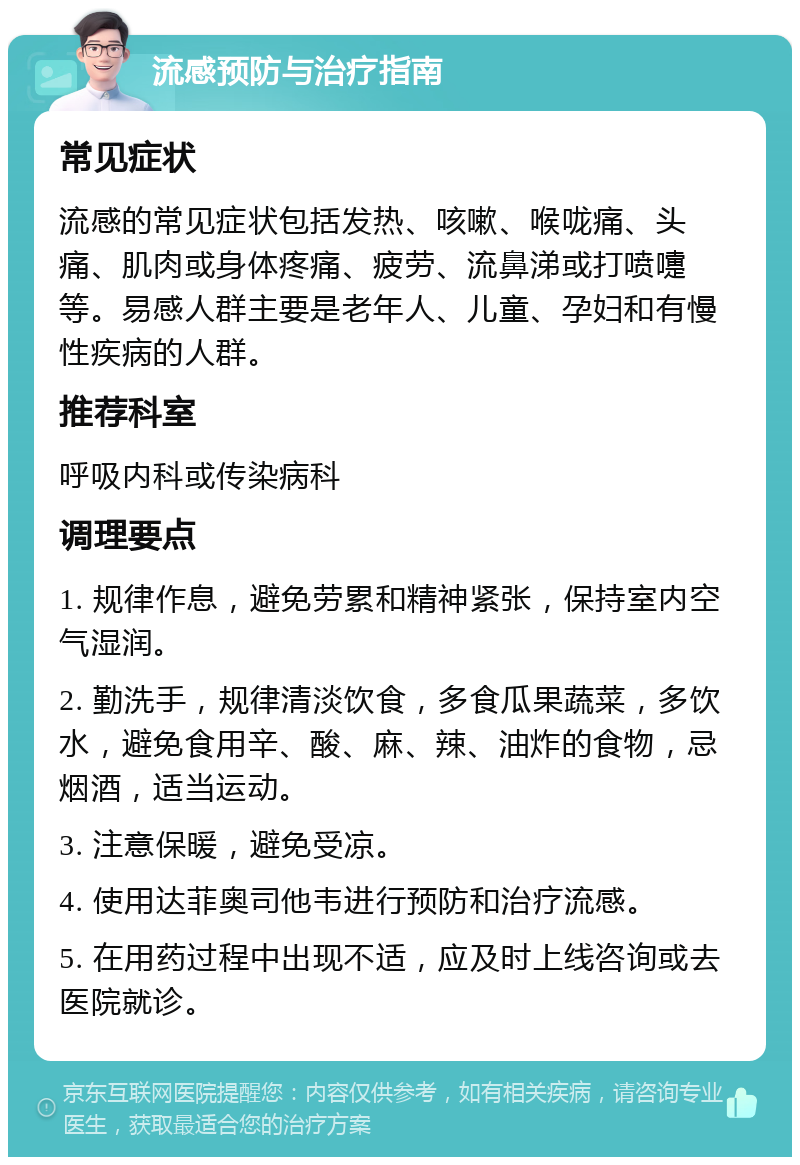 流感预防与治疗指南 常见症状 流感的常见症状包括发热、咳嗽、喉咙痛、头痛、肌肉或身体疼痛、疲劳、流鼻涕或打喷嚏等。易感人群主要是老年人、儿童、孕妇和有慢性疾病的人群。 推荐科室 呼吸内科或传染病科 调理要点 1. 规律作息，避免劳累和精神紧张，保持室内空气湿润。 2. 勤洗手，规律清淡饮食，多食瓜果蔬菜，多饮水，避免食用辛、酸、麻、辣、油炸的食物，忌烟酒，适当运动。 3. 注意保暖，避免受凉。 4. 使用达菲奥司他韦进行预防和治疗流感。 5. 在用药过程中出现不适，应及时上线咨询或去医院就诊。