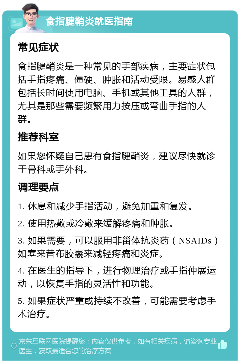 食指腱鞘炎就医指南 常见症状 食指腱鞘炎是一种常见的手部疾病，主要症状包括手指疼痛、僵硬、肿胀和活动受限。易感人群包括长时间使用电脑、手机或其他工具的人群，尤其是那些需要频繁用力按压或弯曲手指的人群。 推荐科室 如果您怀疑自己患有食指腱鞘炎，建议尽快就诊于骨科或手外科。 调理要点 1. 休息和减少手指活动，避免加重和复发。 2. 使用热敷或冷敷来缓解疼痛和肿胀。 3. 如果需要，可以服用非甾体抗炎药（NSAIDs）如塞来昔布胶囊来减轻疼痛和炎症。 4. 在医生的指导下，进行物理治疗或手指伸展运动，以恢复手指的灵活性和功能。 5. 如果症状严重或持续不改善，可能需要考虑手术治疗。