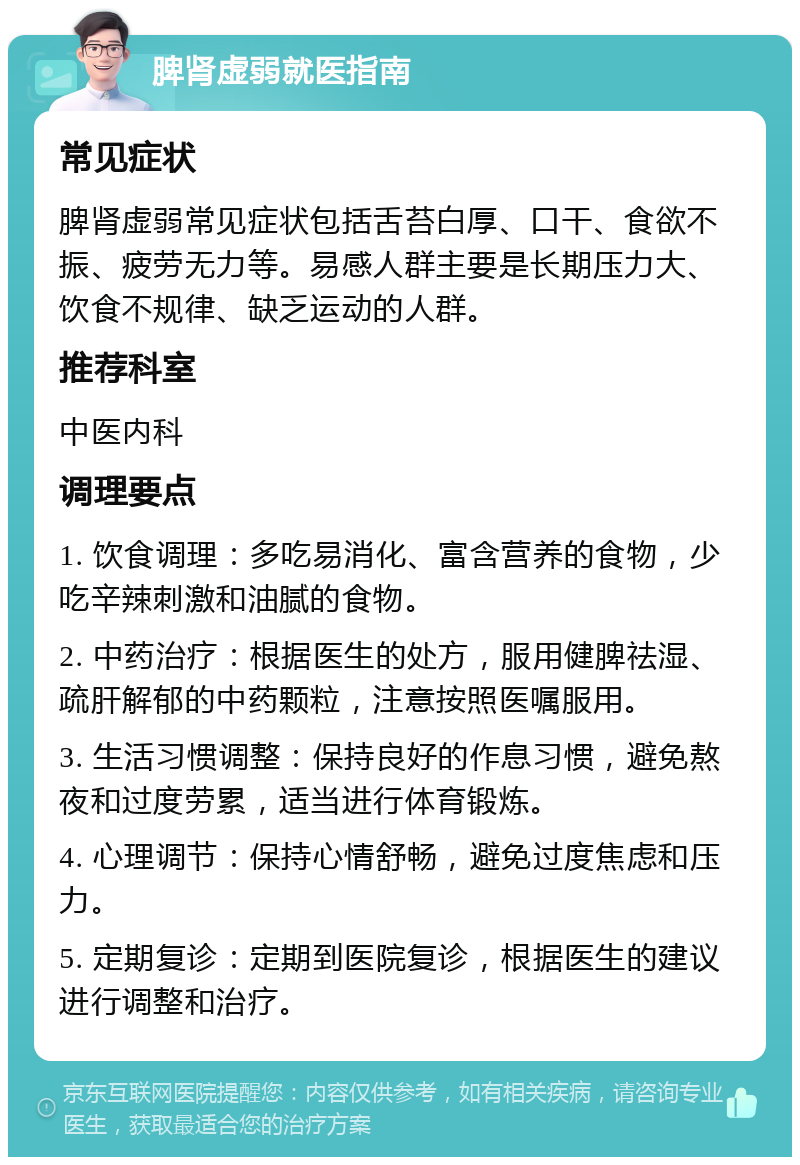 脾肾虚弱就医指南 常见症状 脾肾虚弱常见症状包括舌苔白厚、口干、食欲不振、疲劳无力等。易感人群主要是长期压力大、饮食不规律、缺乏运动的人群。 推荐科室 中医内科 调理要点 1. 饮食调理：多吃易消化、富含营养的食物，少吃辛辣刺激和油腻的食物。 2. 中药治疗：根据医生的处方，服用健脾祛湿、疏肝解郁的中药颗粒，注意按照医嘱服用。 3. 生活习惯调整：保持良好的作息习惯，避免熬夜和过度劳累，适当进行体育锻炼。 4. 心理调节：保持心情舒畅，避免过度焦虑和压力。 5. 定期复诊：定期到医院复诊，根据医生的建议进行调整和治疗。